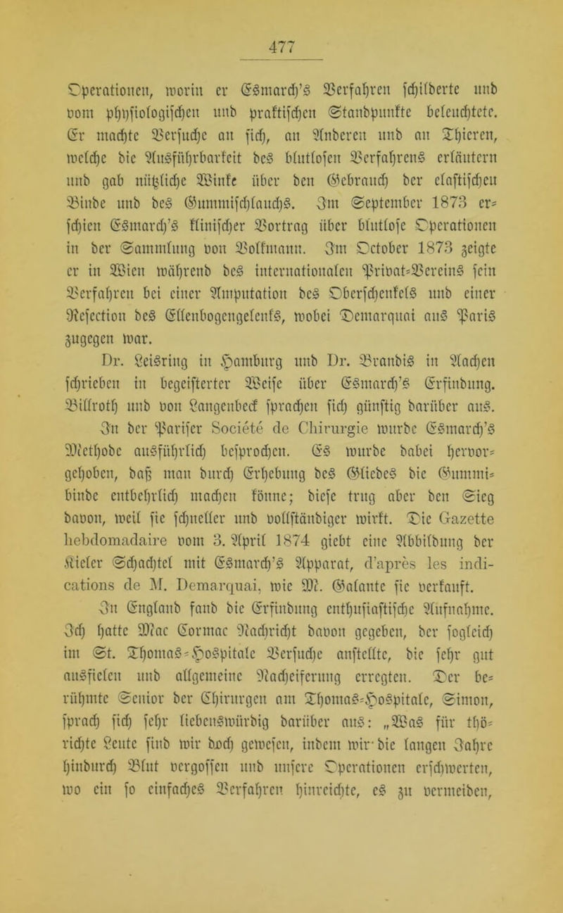 Operationen, worin er (SSmarcp’3 SBerfapren fcpilberte mib oont pppfiologifcpeit ltnb praftifcpen Stanbpunfte beleuchtete. (Sr machte 53erftid)e an fiep, an Anbereit nnb ait Opicrcn, wclcpc bic Awgfüprbarfcit bc§ blutlofcu Verfahrens erläutern nnb gab nüplidje Siufe über ben (gebrauch ber elaftifepeu 33iubc utib be3 ®ummifd)laitcp3. 3m (September 1873 cr= l'd)icn (S§mard)’§ flinifeper Vortrag über blutlofe Operationen in ber Sammlung non 2Mfmann. 3m October 1873 geigte er in Sieit wäptenb be§ internationalen Sprit>at=VereinS fein Verfahren bei einer Amputation bc§ ObcrfchenfclS nnb einer SRefection bc§ (SllenbogengelcitfS, wobei “Demarquai au§ SßariS gugegen war. Dr. CeiSriug in Hamburg nnb Dr. 33ranbi§ in Aacpen fcpriebeit in begeiftertcr Seife über (5§marcp’§ (Srfinbung. Villrotf) nnb non Sangcubccf fpradjcn fid) günftig bariiber aitS. Git ber Varifer Societe de Chirurgie würbe (5§mard)’§ üDietpobe ausführlich befprodjeu. (5S würbe babei peroor* gehoben, ba§ mau bitrd) (Srpcbuitg bc§ ©liebes? bic ©ummi* binbe entbehrlich maepen föune; biefe trug aber ben Sieg baoon, weil fic fdptcller itnb oollftänbigcr wirft. 'Oie Gazette liebdomadaire ooiti 3. April 1874 giebt eine Abbilbung ber Vieler Sdjacptcl mit (SSmarcp’s? Apparat, d’apres les incli- cations de M. Demarquai, wie 90c. galante fic oerfaitft. 3u (Snglanb fanb bic (Srfinbung entpufiaftifepe Aiifuapmc. Ocf; patte 90tac (Sormac 91ad)rid)t baoon gegeben, ber foglcid) im St. Opoma3'£o3pitalc SSerfucpe auftclltc, bic fepr gut aitSficlcn nnb allgemeine 9cad)cifcrnug erregten. (Der be* rüpmtc Senior ber (Spiritrgen am OpomasdpoSpitalc, Simon, fpraep fid) fepr tiebeuSwiirbig bariiber aus: „Sa3 für tpö* richte geilte finb wir bod) gewefen, inbcni wir- bic langen 3aprc piubnrd) Vlut oergoffeu uitb nufere Operationen erfepwerten, wo ein fo einfaches Vcrfaprcn pinreiepte, e§ 511 oermeiben,