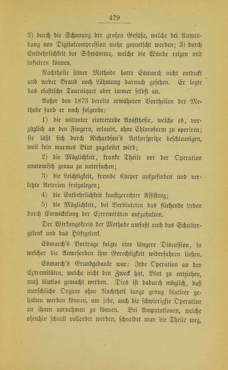 2) bitrcf) bie (Scpouung bei* großen ®eföf>e, rnetdjc bei Auwett* bung üou Oigitatcompreffiou mepr gequetfdjt roerbeit; 3) burd) Gutbeprlicpfeit bei* «Scpwämme, wetdje bie SCBäube reifen nnb itifkiren föntten. 9?ad)tpeite feiner 9Jietpobe patte Ggmard) uicpt entbccft unb Weber 33ranb ttod) Säpmuttg barnad) gefepen. (Sr fegte bag efaftifcf)c Oourniquct ober immer fefbft am Außer beu 1873 bereite erwäpnten $>ortpeiten bei* tpobe faub er ttod) fotgeubc: 1) bie mitunter eintrctcnbe Anäftpefie, wetd)e cg, oor* gügticp an ben Ringern, erlaubt, optic (Sptoroform 311 operiren; fie läßt fiep burd) Oiidjarbfoit’g Aetperfprifce beftpteunigen, weit fein marnteg 331itt jugeteitet wirb; 2) bie fDiögticpf'eit, frattfc Opeitc oor bei* Operation auatomifd) genau 31t uttterfnepeu; 3) bie 9eid)tigfeit, frembc Körper auf3ufinbett unb ner- tepte Arterien freisutegeii; 4) bie (Sntbeprtidjfeit fuuftgerecpter Affiftetts; 5) bie SDiögticpfeit, bei Verbluteten bag ftiepetibc 9ebett burd) (Sinwidetung bei* ß^tremitäten auf3ut)attcn. £>er Sirfunggfreig bei* ÜHetpobc umfaßt and) bag ©d)ii(tcr= geteuf nnb bag ^niftgetenf. (Sgmarcp’g Vortrage folgte eine tangere SDigcuffion, in wetdjer bie Anwefeitben ipitt ©ercdjtigfcit wiberfaprett ließen. ßgutarcp’g ©runbgebaitfe war: 3cbc Operation an beit (Sptremitäten, wetd)e niept ben 3mecf pat, 23tut 31t entjiepen, muß btuttog gemaept werben. ®ic§ ift babnrd) mögtiep, ba£ ntenfd)tid)e Organe opne SJiadftpeit tauge genug blutteer ge= patten werben föniteu, um jebc, and) bie fcpwierigfte Operation au ipuett üornepmeit 311 föntieu. 33ei Amputationen, welcpe opttepiu fepnett uotteubet werben, fd)iteibet man bie Xpeite weg,