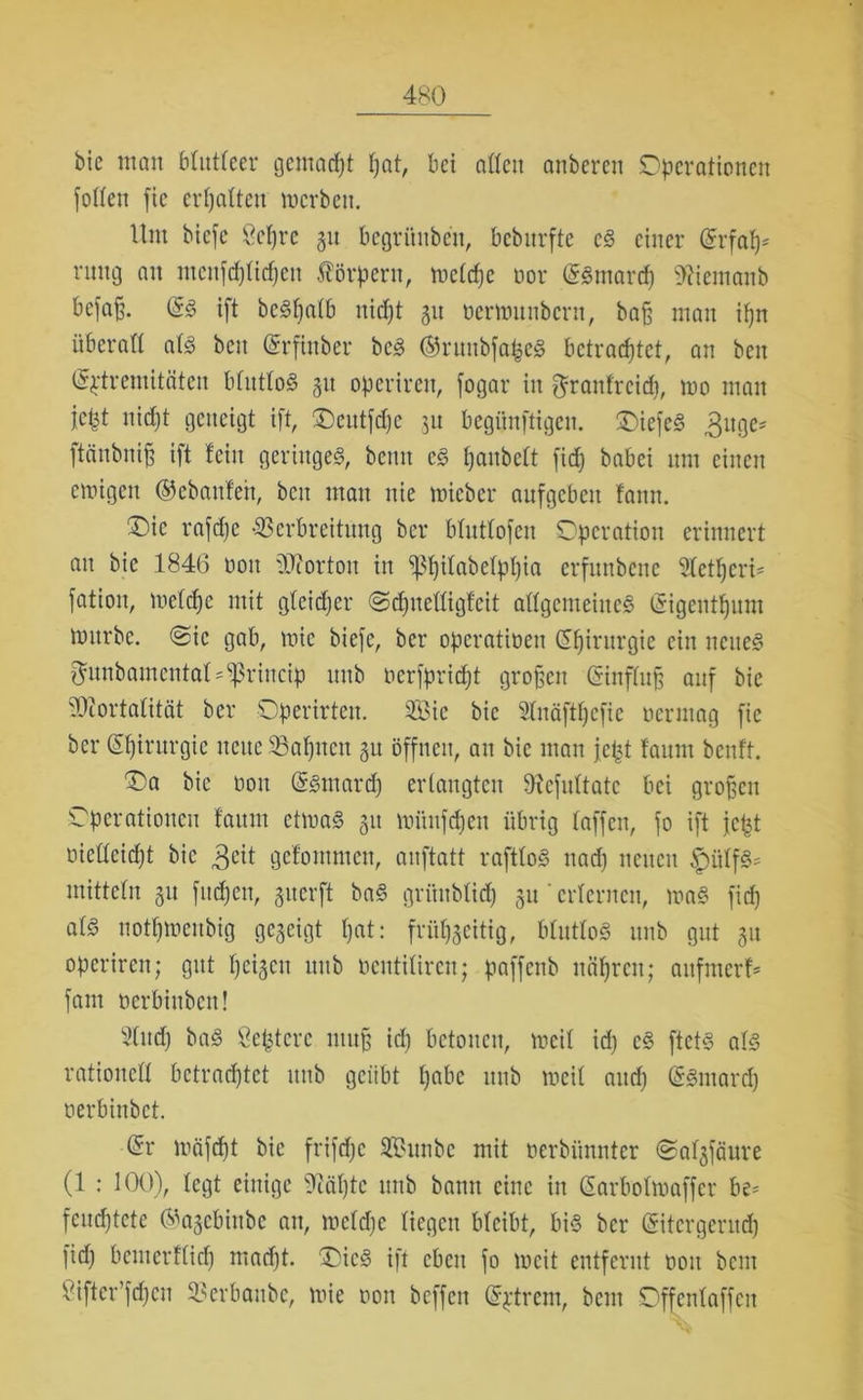 bie man blutleer gemacht pat, bet aßen anberen Operationen foßeit fic ermatten werben. Um bicfe Oct)re 31t begrünbeu, bcbnrftc cS einer (Srfap* rung an mcnfdjtidjeu Körpern, wctdjc oor (Ssmarcp 9?iemanb bcfa§. @3 ift beSpatb nicpt 31t oerwuiibcrn, baß man ipn überaß atS bctt (Srfütber bcS ÖfntitbfapcS betrachtet, an beit (Sptremitäten btuttoS 31t operiren, fogar in ^rantrcid}, wo man jcpt nicht geneigt ift, Oeutfdjc 31t begünftigcn. OiefcS 3uge* ftänbni^ ift teilt geringes, beim cS panbett fid) babci um einen ewigen ©cbanfeh, beit mau nie wicber aufgeben faitn. Oie rafdje ■Verbreitung ber btuttofen Operation erinnert au bie 1846 001t Norton in P)itabetppia erfunbene 5tctpcrU fatioit, wetepe mit gteidfer ©dpteßigfeit aßgenteitteS (Sigentputn würbe. @ic gab, wie biefe, ber operatineit (Spirurgie eilt neues ^unbamentat'^rineip uub oerfpriept großen ßinftup auf bie Vcortatität ber Operirteit. $8ic bie Stnäftpcfic ocrinag fie ber (Chirurgie neue Sßahtten 3U öffnen, an bie man jept faunt benft. Oa bie 001t (äStnard) erlangten ßtefuttate bei großen Operationen faunt etwas 31t wüttfcpeit übrig taffen, fo ift fept oießcid)t bie 3cit gefoinmen, anftatt rafttoS nad) neuen £iitfS* mittetn 31t fttepen, giterft baS griuibtid) gu' erlernen, was fid) als notpwenbig gc3cigt hat: frühscitig, btuttoS uub gut 31t operiren; gut peigcit uub öentitiren; paffettb nähren; anfnterf* fant oerbittben! sl(udj baS Septcrc ntuff ich betonen, weit id) cS ftetS als ratioitcß betrachtet uub geübt pabc 1111b weit and) (SSntarcp oerbiitbct. (Sr wäfept bie frifdjc SBunbc mit oerbiinntcr ©atgfäure (1 : 100), tegt einige ^cäpte uub bamt eine in Sarbotwaffer be= feuchtete ©agcbhtbe an, wctdjc liegen bteibt, bis ber ©tcrgeriup fid) benterftiep madft. OicS ift eben fo weit entfernt 001t bent Viftcr’fdjcn Verbanbc, wie 0011 beffen (Sptrem, beut Offentaffen