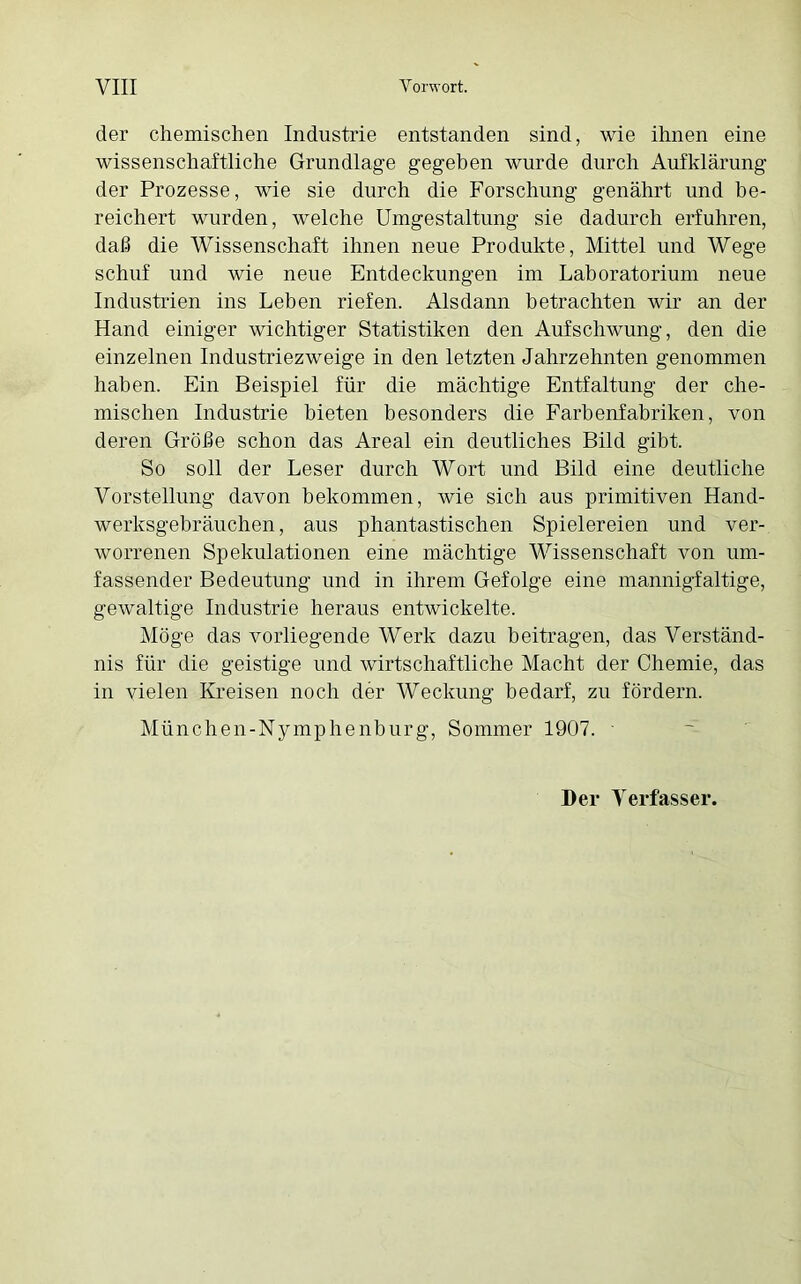 der chemischen Industrie entstanden sind, wie ihnen eine wissenschaftliche Grundlage gegeben wurde durch Aufklärung der Prozesse, wie sie durch die Forschung genährt und be- reichert wurden, welche Umgestaltung sie dadurch erfuhren, daß die Wissenschaft ihnen neue Produkte, Mittel und Wege schuf und wie neue Entdeckungen im Laboratorium neue Industrien ins Leben riefen. Alsdann betrachten wir an der Hand einiger wichtiger Statistiken den Aufschwung, den die einzelnen Industriezweige in den letzten Jahrzehnten genommen haben. Ein Beispiel für die mächtige Entfaltung der che- mischen Industrie bieten besonders die Farbenfabriken, von deren Größe schon das Areal ein deutliches Bild gibt. So soll der Leser durch Wort und Bild eine deutliche Vorstellung davon bekommen, wie sich aus primitiven Hand- werksgebräuchen, aus phantastischen Spielereien und ver- worrenen Spekulationen eine mächtige Wissenschaft von um- fassender Bedeutung und in ihrem Gefolge eine mannigfaltige, gewaltige Industrie heraus entwickelte. Möge das vorliegende Werk dazu beitragen, das Verständ- nis für die geistige und wirtschaftliche Macht der Chemie, das in vielen Kreisen noch der Weckung bedarf, zu fördern. München-Nymphenburg, Sommer 1907. ■