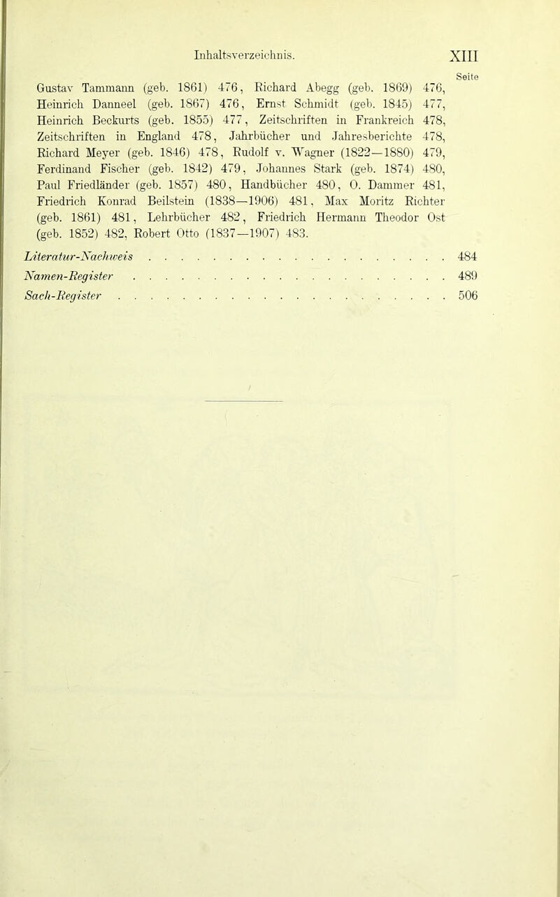 Seite Gustav Tammaiin (geh. 1861) 476, Richard Ahegg (geh. 1869) 476, Heinrich Daimeel (geh. 1867) 476, Ernst Schmidt (geh. 1845) 477, Heinrich Beckurts (geh. 1855) 477, Zeitschriften in Frankreich 478, Zeitschriften in England 478, Jahrbücher und Jahresberichte 478, Richard Meyer (geh. 1846) 478, Rudolf v. Wagner (1822—1880) 479, Ferdinand Fischer (geh. 1842) 479, Johannes Stark (geh. 1874) 480, Paul Friedländer (geh. 1857) 480, Handbücher 480 , 0. Hammer 481, Friedrich Konrad Beilstein (1838—1906) 481, Max Moritz Richter (geh. 1861) 481, Lehrbücher 482, Friedrich Hermann Theodor Ost (geh. 1852) 482, Robert Otto (1837—1907) 483. Liieratur-Nachweis 484 Namen-Register 489 Saeh-Register 506