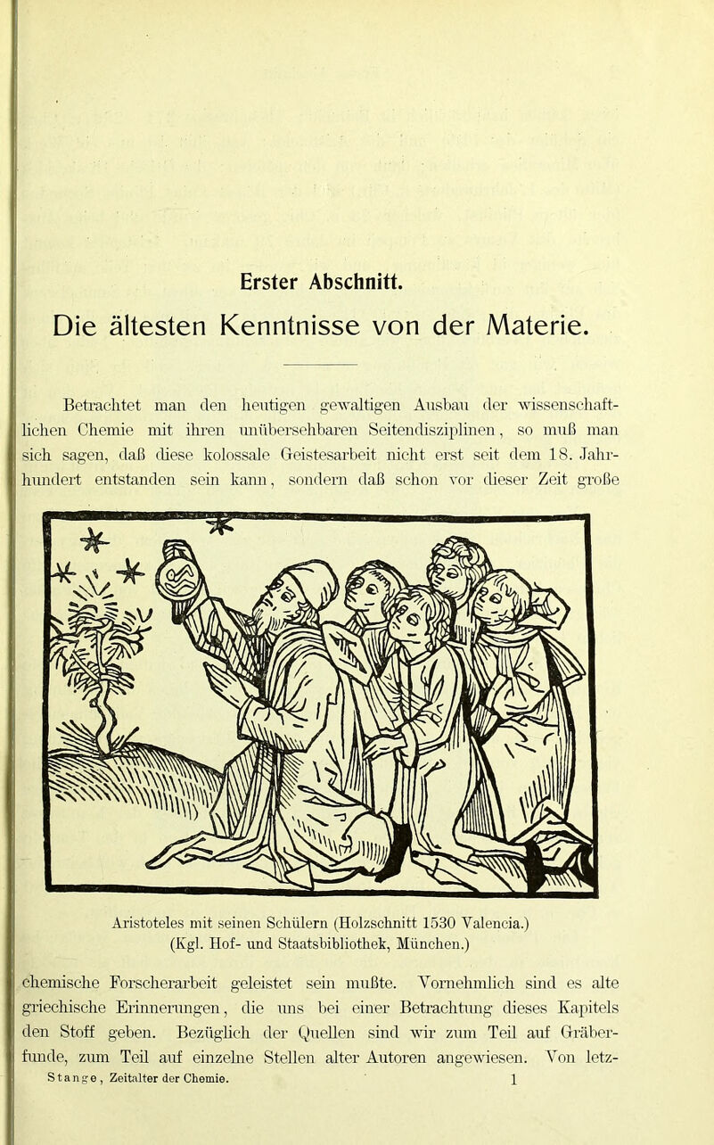 Erster Abschnitt. Die ältesten Kenntnisse von der Materie Beti’achtet man den heutigen gewaltigen Ansbau der wissenschaft- lichen Chemie mit ihren unübersehbaren Seitendisziplinen, so muß juan sich sagen, daß (hese kolossale Geistesarbeit nicht erst seit dem 18. Jahr- hnndeil entstanden sein kann, sondern daß schon vor dieser Zeit große Ai'istoteles mit seinen Schülern (Holzschnitt 1530 Valencia.) (Kgl. Hof- und Staatsbibliothek, München.) chemische Forscherarbeit geleistet sem mußte. Vornehmlich smd es alte griechische Erinnerungen, die uns bei einer Betrachümg dieses Kapitels den Stoff geben. Bezüghch der Quellen sind wir zmn Teil auf Gräber- fimde, zum Teü auf einzehie Stellen alter Autoren angevdesen. Von letz-