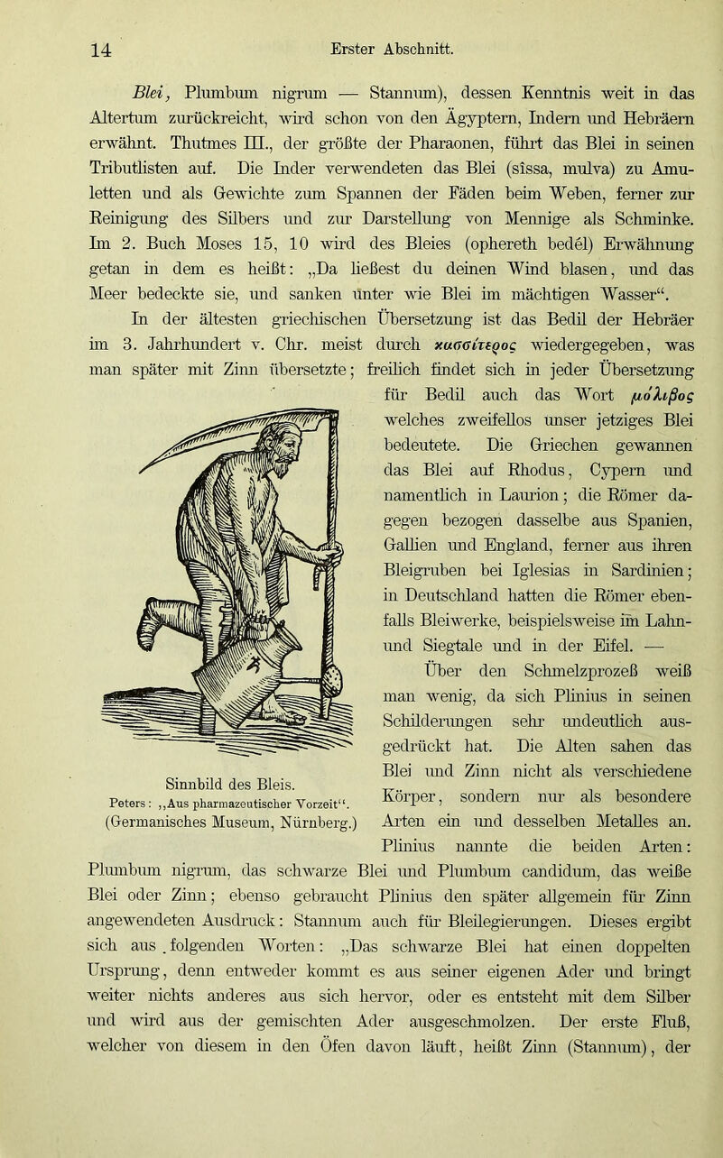 Blei, Plmnbxmi nigruin — Stannum), dessen Kenntnis weit in das Altertum zurückreicht, wird schon von den Ägyptern, Indem imd Hebräern erwähnt. Thutmes HI., der größte der Pharaonen, führt das Blei in seinen Tributlisten auf. Die Inder verwendeten das Blei (sissa, mulva) zu Amu- letten und als Gewichte zum Spannen der Fäden beim Weben, ferner zur Eeinigimg des Silbers und zirr Darstellung von Mennige als Schminke. Im 2. Buch Moses 15, 10 wird des Bleies (ophereth bedel) Erwälmung getan in dem es heißt: „Da heßest du deinen Wind blasen, imd das Meer bedeckte sie, imd sanken iinter wie Blei im mächtigen Wasser“. In der ältesten griecliischen Übersetzimg ist das Bedü der Hebräer ün 3. Jahrhimdert v. Ohr. meist durch xuaGkfqog wiedergegeben, was man später mit Zimi übersetzte; freüich findet sich in jeder Übersetzung für BecUl auch das Wort /u,ohßog welches zweifellos unser jetziges Blei bedeutete. Die Griechen gewannen das Blei auf Ehodus, Cypern imd namenthch in Lamion; die Eömer da- gegen bezogen dasselbe aus Spanien, GaUien und England, ferner aus ihren Bleigruben bei Iglesias m Sardinien; in Deutschland hatten die Eömer eben- falls Bleiwerke, beispielsweise im Lahn- imd Sieglale und in der Eifel. — Über den Sclimelzprozeß weiß man wenig, da sich Phnius in seinen Schilderimgen sehr mideutÜch aus- gedrückt hat. Die Alten sahen das Blei imd Zinn nicht als verscliiedene Körper, sondern nur als besondere Phnius naimte die beiden Arten: Plumbum nigrmn, das schwarze Blei und Plumbum candidmn, das weiße Blei oder Zinn; ebenso gebraucht Phnius den später allgemein für Ziuu angewendeten Ausdruck: Staimiun auch füi’ Bleüegierungen. Dieses ergibt sich aus . folgenden Worten: „Das schwarze Blei hat eüien doppelten Ursprung, denn entweder kommt es aus seiner eigenen Ader mid bringt weiter nichts anderes aus sich hervor, oder es entsteht mit dem Silber und wird aus der gemischten Ader ausgeschmolzen. Der erste Fluß, welcher von diesem m den Öfen davon läuft, heißt Zinn (Staimmn), der Sinnbild des Bleis. Peters : ,,Aus pharmazeutischer Vorzeit“.