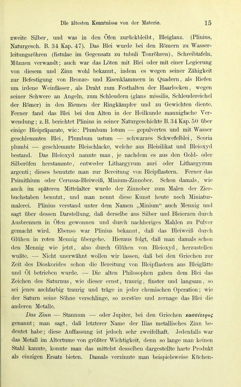 zweite Silber, und was in den Öfen ziuttckbleibt, Bleiglanz. (Plinius, Naturgesch. B. 34 Kap. 47). Das Blei wnirde bei den Eömern zu Wasser- leitimgsröhi’en (fistiüae ün Gegensatz zu tubuU Tonröhi-en), Sclueibtafebi, Münzen verwandt; auch war das Löten mit Blei oder mit einer Legierung von diesem imd Zinn wolil bekannt, indem es wegen seiner Zähigkeit zm' Befestigimg von Bronze- imd Eisenklammern in Quadern, als Kiefen mn udene Weinfässer, als Draht zmn Festhalten der Haarlocken, wegen seiner Schwere an Angeln, zum Schleudern (glans missüis, Sclüeudereichel der Römer) in den Riemen der Ringkämpfer und zn Gewichten diente. Ferner fand das Blei bei den Alten in der Heilkiinde mannigfache Ver- wendung; z. B. berichtet Plinius m seiner Natiugeschichte B. 34 Kap. 50 über einige Bleipräparate, wie; Phunbum lotimi — gepulvertes und mit Wasser geschlemmtes Blei, Phunbmn ustiun — schwarzes Schwefelblei, Scoria plumbi ■—• gescldeimnte Bleischlacke, welche aus Bleisüikat und Bleioxyd bestand. Das Bleioxyd naimte man, je nachdem es aus den Gold- oder Silberöfen herstanunte, entweder Litharg;vnnnn auri oder Lithargyrum argenti; dieses bemitzte man ziu Bereitung von Bleipflastern. Ferner das Psimithinm oder Cerussa-Bleiweiß, Minium-Zinnober. Schon damals, wie auch im späteren Mittelalter wui'de der Ziimober znm Malen der Zier- bxichstaben benutzt, und man nennt diese Kirnst lieute noch iMuiiatiu’- malerei. Plinius verstand imter dem Namen „j^Iinimn“ auch Mennig imd sagt über dessen Darstehimg, daß derselbe aus Süber imd Bleierzen diuch Ausbreimen m Öfen gewonnen und diuch nachheriges Malüen zu Pidver gemacht wüd. Ebenso war Phnius bekannt, daß das Bleiweiß diuch Glühen in roten Memiig übergehe. Hieraus folgt, daß man damals schon den Mennig wde jetzt, also durch Glühen von Bleioxyd, herzustellen wußte. — Nicht unerwähnt wollen wir lassen, daß bei den Griechen ziu Zeit des Dioskorides schon die Bereitimg von Bleipflastern aus Bleigiätte und Öl betrieben wurde. — Die alten Philosophen gaben dem Blei das Zeichen des Saturnus, wie dieser ernst, traurig, finster imd langsam, so sei jenes asclifarbig traurig und ti-äge in jeder chemischen Operation; 'v\fie der Satiun seine Söhne verschhnge, so zerstöre imd zernage das Blei die anderen Metalle. Das Zinn — Stamnim — oder Jupiter, bei den Griechen xuaairsgog genannt; man sagt, daß letzterer Name der Dias metaUisches Zimi be- deutet habe; diese Auffassung ist jedoch sehr zweifelhaft. Jedenfalls wai- das Metall im Altertiune von größter Wichtigkeit, denn so lange man keinen Stalil kannte, konnte man das mittelst desselben dargestellte harte Produkt als einzigen Ersatz bieten. Damals verzinnte man beispielsweise Küchen-