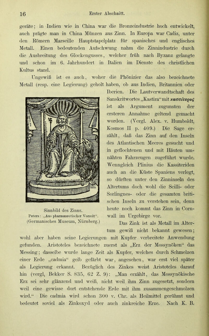 gerate; in Indien wie in China war die Bronzeindustrie hoch entwickelt, auch prägte man in Chhia Münzen aus Zinn. In Europa war Cadiz, imter den Eömern Marseille Hauptstapelplatz für spanisches rmd englisches Metall. Einen bedeutenden Aufschwung nahm die Zinnindustrie durch die Ausbreitung des Glockengusses, welcher früh nach Byzanz gelangte imd schon im 6. Jahrlnmdert m Italien im Dienste des christhchen Kiütus stand. Ungewiß ist es auch, woher die Phönizier das also bezeichnete Metall (resp. eine Legierung) geholt haben, ob aus Indien, Britannien oder Iberien. Die Lautv^erwandtschaft des Sanskritwortes „Kastii'a“mit xaGGvxsqog ist als Ai’gmnent zugnnsten der ersteren Annahme geltend gemacht worden. (Yergl. Alex. v. Hmnboldt, Kosmos n p. 409.) Die Sage er- zählt, daß das Zinn auf den Inseln des Atlantischen Meeres gesucht rmd in geflochtenen imd mit Häuten mn- nähten Fahrzeugen zugeführt Avurde. Wenngleich Plmius die Kassiteriden auch an die Küste Spaniens verlegt, so dürften imter den Zinnuisehi des Altertiuns doch Avold die Scüli- oder Sorhngnes- oder die gesamten briti- schen Insehl zu verstehen sein, demi heute noch kommt das Zinn m Corn- wall hn Urgebnge Amr. tmn geAviß nicht bekannt gewesen; Avolü aber haben seine Legierimgen mit Kupfer A^erbreitete Anwendimg gefunden. Aiistoteles bezeichnete zuerst als „Erz der Mossynöken“ das Messing; dasselbe A\uirde lange Zeit als Kupfer, welches diuch Schmelzen einer Erde „cadmia“ gelb gefärbt war, angesehen, war erst viel später als Legierung erkaimt. Bezüghch des Zinkes Aveist Aristoteles darauf hin (A^ergl. Bekker S. 835, 62 Z. 9): „Man erzählt, das Mossynökische Erz sei sein glänzend und weiß, nicht Aveü ihm Zürn zugesetzt, sondern weil eine gewisse dort entstehende Erde mit ihm zusammengesclmiolzen Avird.“ Die cadmia wird schon 300 v. Cln. als Heilmittel gerülrmt imd bedeutet soAiel als Zinkoxyd oder auch zinkreiche Erze. Nach K. B. Sinnbild des Zinns. Peters; ,,Aas pharmazeutischer A'orzeit“.