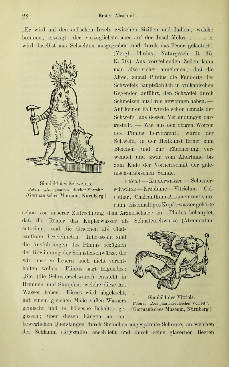 „Er wird auf den äolischen Inseln zwischen Sizihen imd Itahen, welche brennen, erzeugt, der vorzüghchste aber auf der Insel Melos, .... er Avird daselbst aus Schachten ausgegraben und durch das Feuer geläuterhb (Vergl. Phnius, Naturgesch. B. 35, K. 50.) Aus vorstehenden Zeilen kami man also sicher annehmen, daß die Alten, zumal Plinius die Fundorte des ScliAvefels hauptsächhch m -suilkanischen Gegenden anfülirt, den Schwefel dm’ch Sclunelzen aus Erde gewonnen haben. — Airf keinen FaU wunde schon damals der Sclnvefel aus dessen Verbmdungen dar- gesteht. — Wie aus den obigen Worten des Phnius hervorgeht, wuirde der Sehw'efel in der Heilkmist ferner zum Bleichen und zur Eärrchenmg ver- ■wendet und zAvar vom Altertiune bis zmn Ende der Yorherrschaft der gale- nisch-arabischen Schule. Vitriol — Kupferwasser — Schuster- schwülrze—Erzbhune—Viti'iohun—Col- (Germanisches Museum, Nürnberg.) cothar, Chalcanthum-Ati'amentim'r suto- rium. Eisenhaltiges Kupfeiuvasser gehörte schon vor unserer Zeitrechnung dem Ai'zneischatze an. Phnius behauptet, <laß die Römer das Kupfeiuvasser als Schustersclnvärze (Aferamentmn sutorimn) und die Griechen als Chal- canthmn bezeichneten. Interessant sind die Ausfülirungen des Phnius bezüghch der Gewinnung der Schusterschwärze, die wir unseren Ijesern auch niclit vorent- lialten -wohen. Phnius sagt folgendes: „Sie (die Schusterschwärze) entsteht in Brunnen und Sümpfen, wmlche chese Art Wasser haben. Dieses wm-d abgekocht, mit einem gleichen Maße süßen Wassers gemischt und in hölzerne Behälter ge- gossen ; über diesen hängen an un- beweglichen Querstangen durch Sternchen angespamrte Schnüre, an wmlchen der Sclilamm (Krystahe) anscliheßt und dm-ch seine gläsernen Beeren Sinnbild des Vitriols. Peters: ,,Aus pharmazeutischer Vorzeit“. (Germanisches Museum, Nürnberg.) Sinnbild des Schwefels. Peters: ,,Aus irharmazeutischer Vorzeit“.