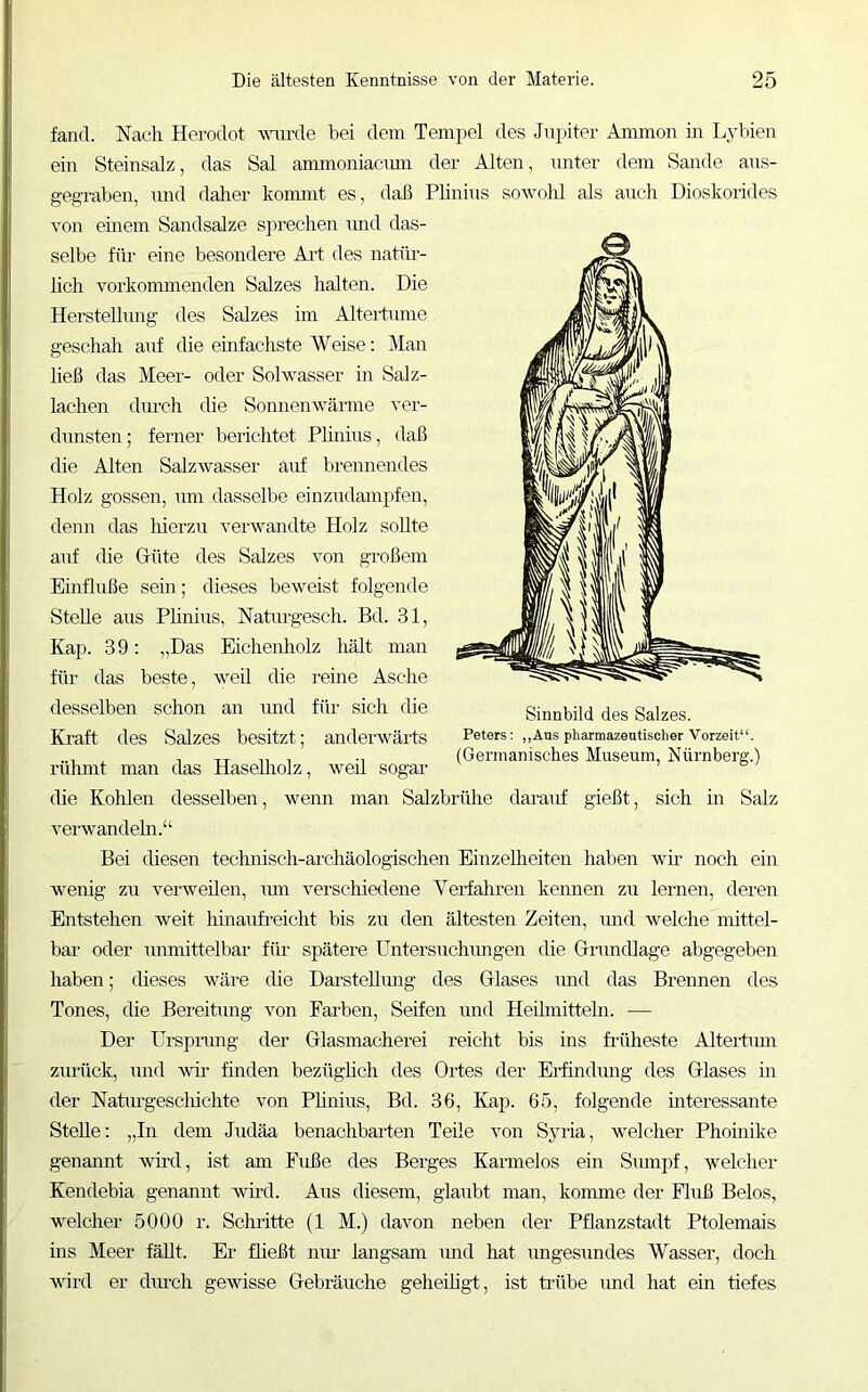 fand. Nach Herodot mmle bei dem Tempel des Jupiter Auimon in Lybien ein Steinsalz, das Sal ammoniacmn der Alten, unter dem Sande aus- gegraben, xmd dalier konnnt es, daß Phnins sowolü als auch Dioskorides von eurem Sandsalze sprechen und das- selbe für eine besondere Ai-t des natür- hch vorkommenden Salzes halten. Die Herstellung des Salzes hn Aiteitume geschah anf die emfachste Weise: Man ließ das Meer- oder Solwasser in Salz- lachen diu’ch die Sonnenwämie ver- dunsten; ferner berichtet Phnins, daß die Alten Salzwasser auf brennendes Holz gossen, nm dasselbe einzudampfen, denn das hierzu verwandte Holz soUte auf (he Güte des Salzes von großem Einflüße sein; dieses beweist folgende Stehe ans Phnins, Natiu'gesch. Bd. .81, Kap. 39; „Das Eichenholz hält man für das beste, weil die reine Asche desselben schon an und für sich die Kraft des Salzes besitzt; anderMmrts rühmt man das Hasehiolz, weil sogar die Kolilen desselben, wenn man Salzbrülie daranf gießt, sich in Salz verwandeln.“ Bei chesen technisch-archäologischen Einzelheiten haben wm noch ein wenig zu verweilen, xun verschiedene Veidahren kenneix zxx leimen, deren Entstehen weit hinaxifreicht bis zu den ältesten Zeiten, xmd welche nhttel- bar oder xxnmittelbar für spätei’e Untersuchxmgen die Grixndlage abgegeben haben; cheses wäre che Darstehxuxg des Glases xmd das Brennen des Tones, die Bereitxmg von Farben, Seifen xmd Hehmittehi. — Der üi-spi-xmg der Glasmachei’ei reicht bis ins fimheste Altei’tmn zxxrück, xxnd wir finden bezüghch des Oi’tes der Eiündxmg des Glases üi der Natxxi’gesclhchte von Phnixxs, Bd. 36, Kap. 65, folgende interessante Stehe: „In dem Jxidäa benachbai’ten Teile von Sjmia, welcher Phoinike genannt wii’d, ist am Fuße des Bei’ges Kannelos ein Sxxmpf, welcher Kendebia genannt wutl. Aus diesem, glaxxbt man, komme der Fluß Belos, welcher 5000 r. Schritte (1 M.) davon neben der Pflanzstadt Ptolemais üis Meer fäht. Er fließt nxm langsam xxnd hat xmgesxmdes Wasser, doch wird er dmch gewisse Gebräuche geheiligt, ist ü-übe xmd hat ein tiefes Sinnbild des Salzes. Peters: ,,Aus pharmazeutischer Vorzeit“.