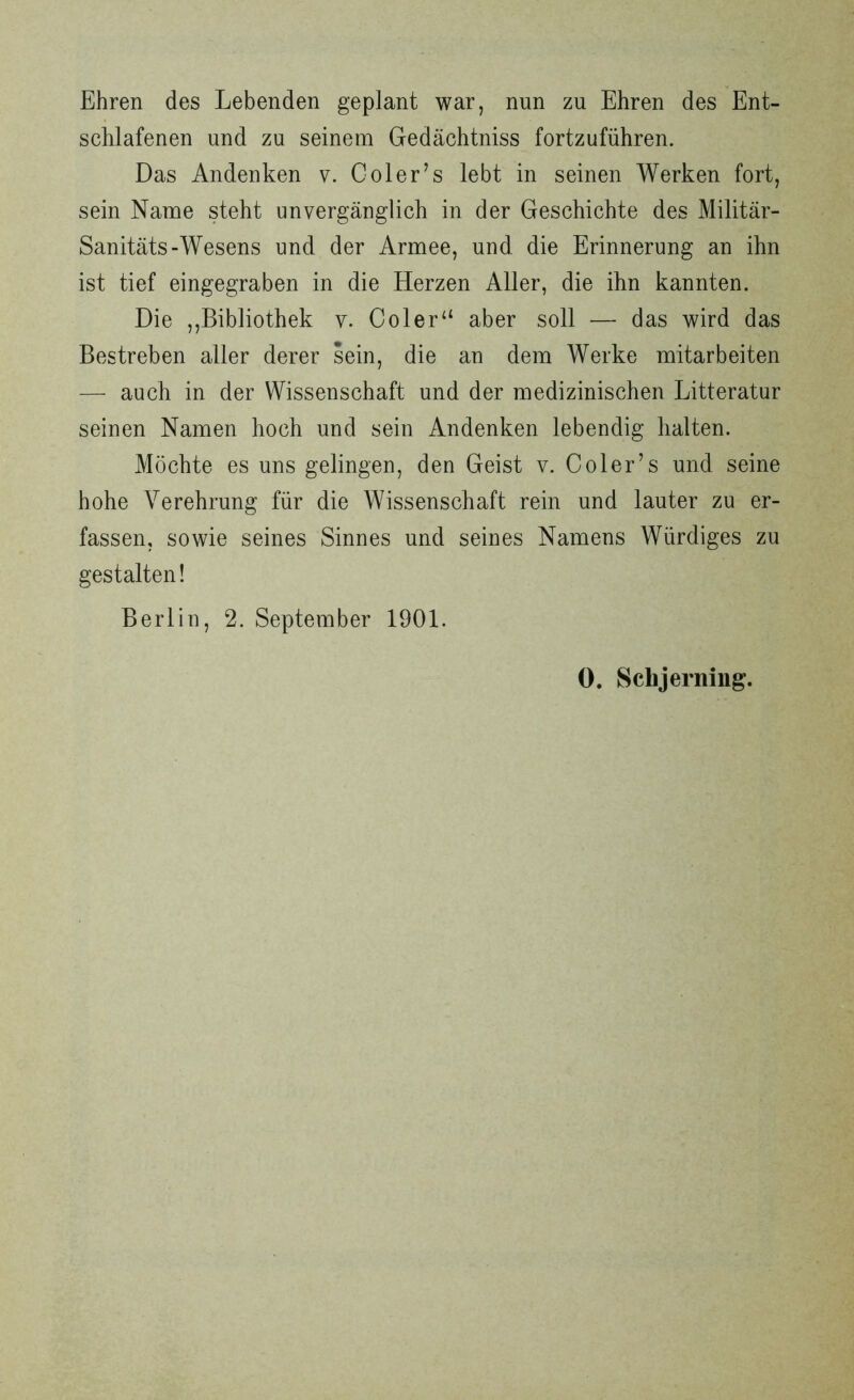Ehren des Lebenden geplant war, nun zu Ehren des Ent- schlafenen und zu seinem Gedächtniss fortzuführen. Das Andenken v. Coler’s lebt in seinen Werken fort, sein Name steht unvergänglich in der Geschichte des Militär- Sanitäts-Wesens und der Armee, und. die Erinnerung an ihn ist tief eingegraben in die Herzen Aller, die ihn kannten. Die ,,Bibliothek v. Coler“ aber soll — das wird das Bestreben aller derer sein, die an dem Werke mitarbeiten — auch in der Wissenschaft und der medizinischen Litteratur seinen Namen hoch und sein Andenken lebendig halten. Möchte es uns gelingen, den Geist v. Coler’s und seine hohe Verehrung für die Wissenschaft rein und lauter zu er- fassen, sowie seines Sinnes und seines Namens Würdiges zu gestalten! Berlin, 2. September 1901. 0. Schjerning.