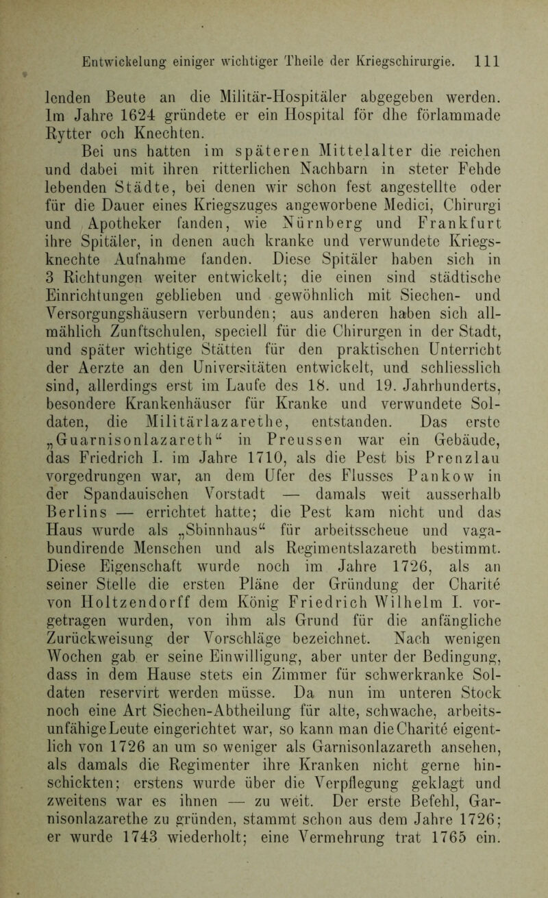 lenden Beute an die Militär-Hospitäler abgegeben werden. Im Jahre 1624 gründete er ein Hospital für dhe förlammade Rytter och Knechten. Bei uns hatten im späteren Mittelalter die reichen und dabei mit ihren ritterlichen Nachbarn in steter Fehde lebenden Städte, bei denen wir schon fest angestellte oder für die Dauer eines Kriegszuges angeworbene Medici, Chirurg! und Apotheker fanden, wie Nürnberg und Frankfurt ihre Spitäler, in denen auch kranke und verwundete Kriegs- knechte Aufnahme fanden. Diese Spitäler haben sich in 3 Richtungen weiter entwickelt; die einen sind städtische Einrichtungen geblieben und gewöhnlich mit Siechen- und Versorgungshäusern verbunden; aus anderen haben sich all- mählich Zunftschulen, speciell für die Chirurgen in der Stadt, und später wichtige Stätten für den praktischen Unterricht der Aerzte an den Universitäten entwickelt, und schliesslich sind, allerdings erst im Laufe des 18. und 19. Jahrhunderts, besondere Krankenhäuser für Kranke und verwundete Sol- daten, die Militärlazarethe, entstanden. Das erste „Guarnisonlazarethu in Preussen war ein Gebäude, das Friedrich I. im Jahre 1710, als die Pest bis Prenzlau vorgedrungen war, an dem Ufer des Flusses Pankow in der Spandauischen Vorstadt — damals weit ausserhalb Berlins — errichtet hatte; die Pest kam nicht und das Haus wurde als „Sbinnhaus“ für arbeitsscheue und vaga- bundirende Menschen und als Regimentslazareth bestimmt. Diese Eigenschaft wurde noch im Jahre 1726, als an seiner Stelle die ersten Pläne der Gründung der Charite von Holtzendorff dem König Friedrich Wilhelm I. vor- getragen wurden, von ihm als Grund für die anfängliche Zurückweisung der Vorschläge bezeichnet. Nach wenigen Wochen gab er seine Einwilligung, aber unter der Bedingung, dass in dem Hause stets ein Zimmer für schwerkranke Sol- daten reservirt werden müsse. Da nun im unteren Stock noch eine Art Siechen-Abtheilung für alte, schwache, arbeits- unfähigeLeute eingerichtet war, so kann man die Charite eigent- lich von 1726 an um so weniger als Garnisonlazareth ansehen, als damals die Regimenter ihre Kranken nicht gerne hin- schickten; erstens wurde über die Verpflegung geklagt und zweitens war es ihnen — zu weit. Der erste Befehl, Gar- nisonlazarethe zu gründen, stammt schon aus dem Jahre 1726; er wurde 1743 wiederholt; eine Vermehrung trat 1765 ein.
