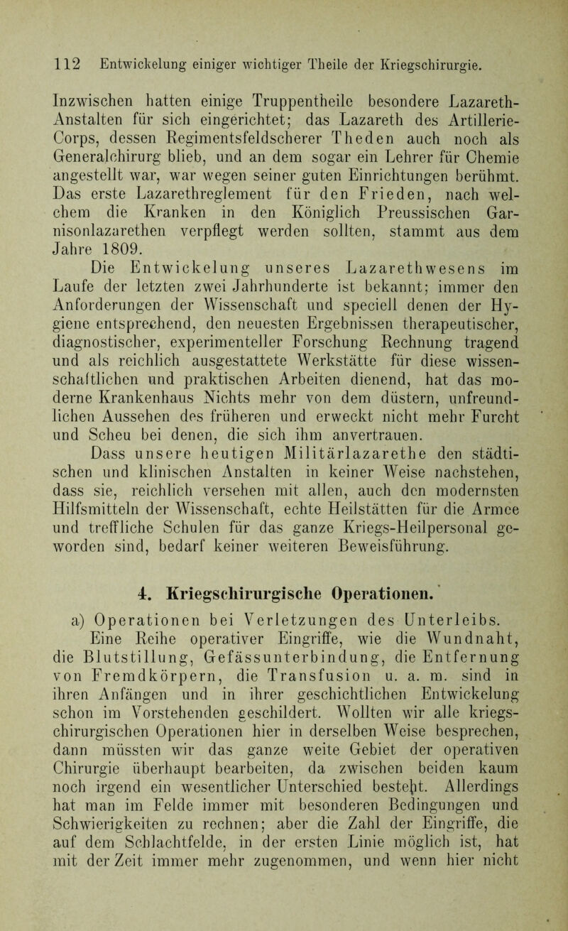 Inzwischen hatten einige Truppentheile besondere Lazareth- Anstalten für sich eingerichtet; das Lazareth des Artillerie- Corps, dessen Reginaentsfeldscherer Theden auch noch als Generalchirurg blieb, und an dem sogar ein Lehrer für Chemie angestellt war, war wegen seiner guten Einrichtungen berühmt. Das erste Lazarethreglement für den Frieden, nach wel- chem die Kranken in den Königlich Preussischen Gar- nisonlazarethen verpflegt werden sollten, stammt aus dem Jahre 1809. Die Entwickelung unseres Lazarethwesens im Laufe der letzten zwei Jahrhunderte ist bekannt; immer den Anforderungen der Wissenschaft und speciell denen der Hy- giene entsprechend, den neuesten Ergebnissen therapeutischer, diagnostischer, experimenteller Forschung Rechnung tragend und als reichlich ausgestattete Werkstätte für diese wissen- schaftlichen und praktischen Arbeiten dienend, hat das mo- derne Krankenhaus Nichts mehr von dem düstern, unfreund- lichen Aussehen des früheren und erweckt nicht mehr Furcht und Scheu bei denen, die sich ihm an vertrauen. Dass unsere heutigen Militärlazarethe den städti- schen und klinischen Anstalten in keiner Weise nachstehen, dass sie, reichlich versehen mit allen, auch den modernsten Hilfsmitteln der Wissenschaft, echte Heilstätten für die Armee und treffliche Schulen für das ganze Kriegs-Heilpersonal ge- worden sind, bedarf keiner weiteren Beweisführung. 4. Kriegschirurgische Operationen. a) Operationen bei Verletzungen des Unterleibs. Eine Reihe operativer Eingriffe, wie die Wund naht, die Blutstillung, Gefässunterbindung, die Entfernung von Fremdkörpern, die Transfusion u. a. m. sind in ihren Anfängen und in ihrer geschichtlichen Entwickelung schon im Vorstehenden geschildert. Wollten wir alle kriegs- chirurgischen Operationen hier in derselben Weise besprechen, dann müssten wir das ganze weite Gebiet der operativen Chirurgie überhaupt bearbeiten, da zwischen beiden kaum noch irgend ein wesentlicher Unterschied besteht. Allerdings hat man im Felde immer mit besonderen Bedingungen und Schwierigkeiten zu rechnen; aber die Zahl der Eingriffe, die auf dem Schlachtfelde, in der ersten Linie möglich ist, hat mit derZeit immer mehr zugenommen, und wenn hier nicht