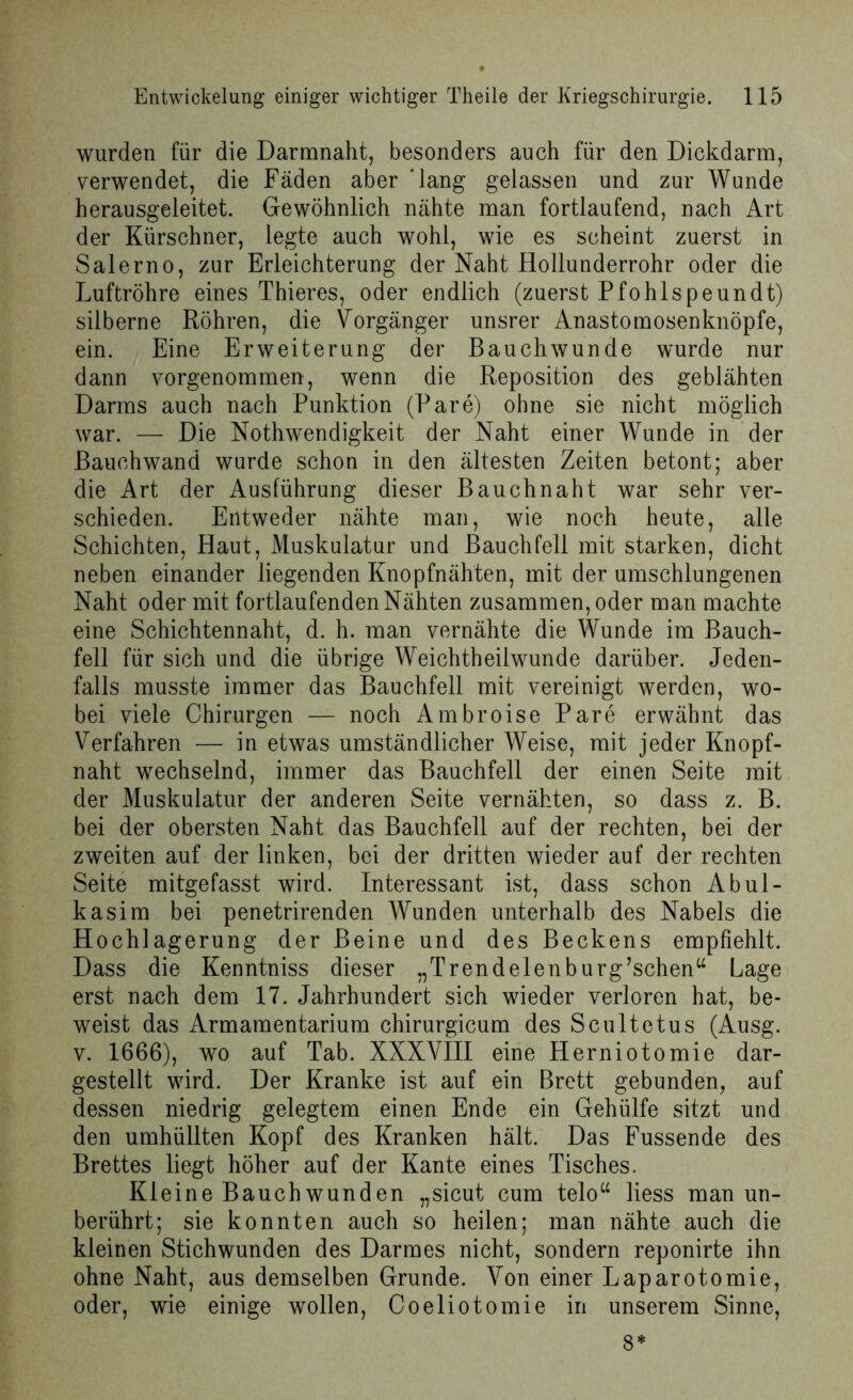 wurden für die Darmnaht, besonders auch für den Dickdarm, verwendet, die Fäden aber 'lang gelassen und zur Wunde herausgeleitet. Gewöhnlich nähte man fortlaufend, nach Art der Kürschner, legte auch wohl, wie es scheint zuerst in Salerno, zur Erleichterung der Naht Hollunderrohr oder die Luftröhre eines Thieres, oder endlich (zuerst Pfohlspeundt) silberne Röhren, die Vorgänger unsrer Anastomosenknöpfe, ein. Eine Erweiterung der Bauchwunde wurde nur dann vorgenommen, wenn die Reposition des geblähten Darms auch nach Punktion (Pare) ohne sie nicht möglich war. — Die Nothwendigkeit der Naht einer Wunde in der Bauchwand wurde schon in den ältesten Zeiten betont; aber die Art der Ausführung dieser Bauchnaht war sehr ver- schieden. Entweder nähte man, wie noch heute, alle Schichten, Haut, Muskulatur und Bauchfell mit starken, dicht neben einander liegenden Knopfnähten, mit der umschlungenen Naht oder mit fortlaufenden Nähten zusammen, oder man machte eine Schichtennaht, d. h. man vernähte die Wunde im Bauch- fell für sich und die übrige Weichtheilwunde darüber. Jeden- falls musste immer das Bauchfell mit vereinigt werden, wo- bei viele Chirurgen — noch Ambroise Pare erwähnt das Verfahren — in etwas umständlicher Weise, mit jeder Knopf- naht wechselnd, immer das Bauchfell der einen Seite mit der Muskulatur der anderen Seite vernähten, so dass z. B. bei der obersten Naht das Bauchfell auf der rechten, bei der zweiten auf der linken, bei der dritten wieder auf der rechten Seite mitgefasst wird. Interessant ist, dass schon Abul- kasim bei penetrirenden Wunden unterhalb des Nabels die Hochlagerung der Beine und des Beckens empfiehlt. Dass die Kenntniss dieser „Trendeienburg’schen“ Lage erst nach dem 17. Jahrhundert sich wieder verloren hat, be- weist das Armamentarium chirurgicum des Scultetus (Ausg. v. 1666), wo auf Tab. XXXVIII eine Herniotomie dar- gestellt wird. Der Kranke ist auf ein Brett gebunden, auf dessen niedrig gelegtem einen Ende ein Gehülfe sitzt und den umhüllten Kopf des Kranken hält. Das Fussende des Brettes liegt höher auf der Kante eines Tisches. Kleine Bauch wunden „sicut cum telou liess man un- berührt; sie konnten auch so heilen; man nähte auch die kleinen Stichwunden des Darmes nicht, sondern reponirte ihn ohne Naht, aus demselben Grunde. Von einer Laparotomie, oder, wie einige wollen, Coeliotomie in unserem Sinne, 8*