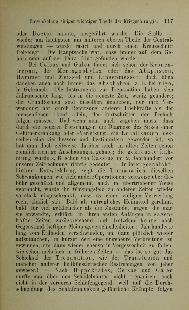 oder Doctor nannte, ausgeführt wurde. Die Stelle — wieder am häufigsten am hinteren oberen Theile der Central- windungen — wurde rasirt und durch einen Kreuzschnitt freigelegt. Die Hauptsache war, dass immer auf dem Ge- hirn oder auf der Dura Blut gefunden wurde. Bei Celsus und Galen findet sich schon derKronen- trepan, der Meningophylax oder das Abaptiston, Hammer und Meissei und Linsenmesser, doch blieb daneben auch noch immer das Abschaben, z. B. bei Vigo, in Gebrauch. Die Instrumente zur Trepanation haben sich Jahrtausende lang, bis in die neueste Zeit, wenig geändert; die Grundformen sind dieselben geblieben, nur ihre Ver- wendung hat durch Benutzung anderer Triebkräfte als der menschlichen Hand allein, den Fortschritten der Technik folgen müssen. Und wenn man auch zugeben muss, dass durch die neueren Forschungen die Diagnose des Sitzes einer Gehirnerkrankung oder -Verletzung, die Localisation des- selben eine viel bessere und bestimmtere geworden ist, so hat man doch zeitweise darüber auch in alten Zeiten schon ziemlich richtige Anschauungen gehabt; die gekreuzte Läh- mung wurde z. B. schon von Cassius im 2. Jahrhundert vor unserer Zeitrechnung richtig gedeutet. — In ihrer geschicht- lichen Entwicklung zeigt die Trepanation dieselben Schwankungen, wie viele andere Operationen; zeitweise über Ge- bühr geschätzt und allgemein, auch in übertriebener Weise gebraucht, wurde ihr Wirkungsfeld zu anderen Zeiten wieder so stark eingeschränkt, dass es einer völligen Verwerfung recht ähnlich sah. Bald als untrügliches Heilmittel gerühmt, bald für viel gefährlicher als die Zustände, gegen die man sie anwandte, erklärt; in ihren ersten Anfängen in sagen- hafte Zeiten zurückreichend und trotzdem heute noch Gegenstand heftiger Meinungsverschiedenheiten; Jahrhunderte lang vom Erdboden verschwunden, um dann plötzlich wieder aufzutauchen, in kurzer Zeit eine ungeheure Verbreitung zu gewinnen, um dann wieder ebenso in Vergessenheit zu fallen, wie schon mehrfach in früheren Zeiten — das ist so gut das Schicksal der Trepanation, wie der Transfusion und mancher anderer heilkünstlerischer Bestrebungen von jeher gewesen! — Nach Hippokrates, Celsus und Galen durfte man über den Schädelnähten nicht trepaniren, auch nicht in der vorderen Schläfengegend, weil auf die Durch- schneidung des Schläfenmuskels gefährliche Krämpfe folgen