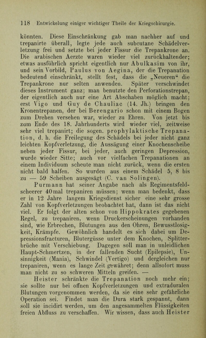 könnten. Diese Einschränkung gab man nachher auf und trepanirte überall, legte jede auch subcutane Schädelver- letzung frei und setzte bei jeder Fissur die Trepankrone an. Die arabischen Aerzte waren wieder viel zurückhaltender; etwas ausführlich spricht eigentlich nur Abulkasim von ihr, und seinVorbild, Paulus von Aegina, der die Trepanation bedeutend einschränkt, stellt fest, dass die „Neueren“ die Trepankrone nur selten an wenden. Später verschwindet dieses Instrument ganz; man benutzte den Perforationstrepan, der eigentlich auch nur eine Art Abschaben möglich macht; erst Vigo und Guy de Chauliac (14. Jh.) bringen den Kronentrepanen, der bei Berengario schon mit einem Bogen zum Drehen versehen war, wieder zu Ehren. Von jetzt bis zum Ende des 18. Jahrhunderts wird wieder viel, zeitweise sehr viel trepanirt; die sogen, prophylaktische Trepana- tion, d. h. die Freilegung des Schädels bei jeder nicht ganz leichten Kopfverletzung, die Aussägung einer Knochenscheibe neben jeder Fissur, bei jeder, auch geringen Depression, wurde wieder Sitte; auch vor vielfachen Trepanationen an einem Individuum scheute man nicht zurück, wenn die ersten nicht bald halfen. So wurden aus einem Schädel 5, 8 bis zu — 59 Scheiben ausgesägt (0. van Solingen). Purmann hat seiner Angabe nach als Kegimentsfeld- scheerer 40mal trepaniren müssen; wenn man bedenkt, dass er in 12 Jahre langem Kriegsdienst sicher eine sehr grosse Zahl von Kopfverletzungen beobachtet hat, dann ist das nicht viel. Er folgt der alten schon von Hippokrates gegebenen Kegel, zu trepaniren, wenn Druckerscheinungen vorhanden sind, wie Erbrechen, Blutungen aus den Ohren, Bewusstlosig- keit, Krämpfe. Gewöhnlich handelt es sich dabei um De- pressionsfracturen, Blutergüsse unter dem Knochen, Splitter- brüche mit Verschiebung. Dagegen soll man in unleidlichen Haupt-Schmertzen, in der fallenden Sucht (Epilepsie), Un- sinnigkeit (Mania), Schwindel (Vertigo) und dergleichen nur trepaniren, wenn es lange Zeit gewähret; denn allsofort muss man nicht zu so schweren Mitteln greifen. — Heister schränkte die Trepanation noch mehr ein; sie sollte nur bei offnen Kopfverletzungen und extraduralen Blutungen vorgenommen werden, da sie eine sehr gefährliche Operation sei. Findet man die Dura stark gespannt, dann soll sie incidirt werden, um den angesammelten Flüssigkeiten freien Abfluss zu verschaffen. Wir wissen, dass auch Heister