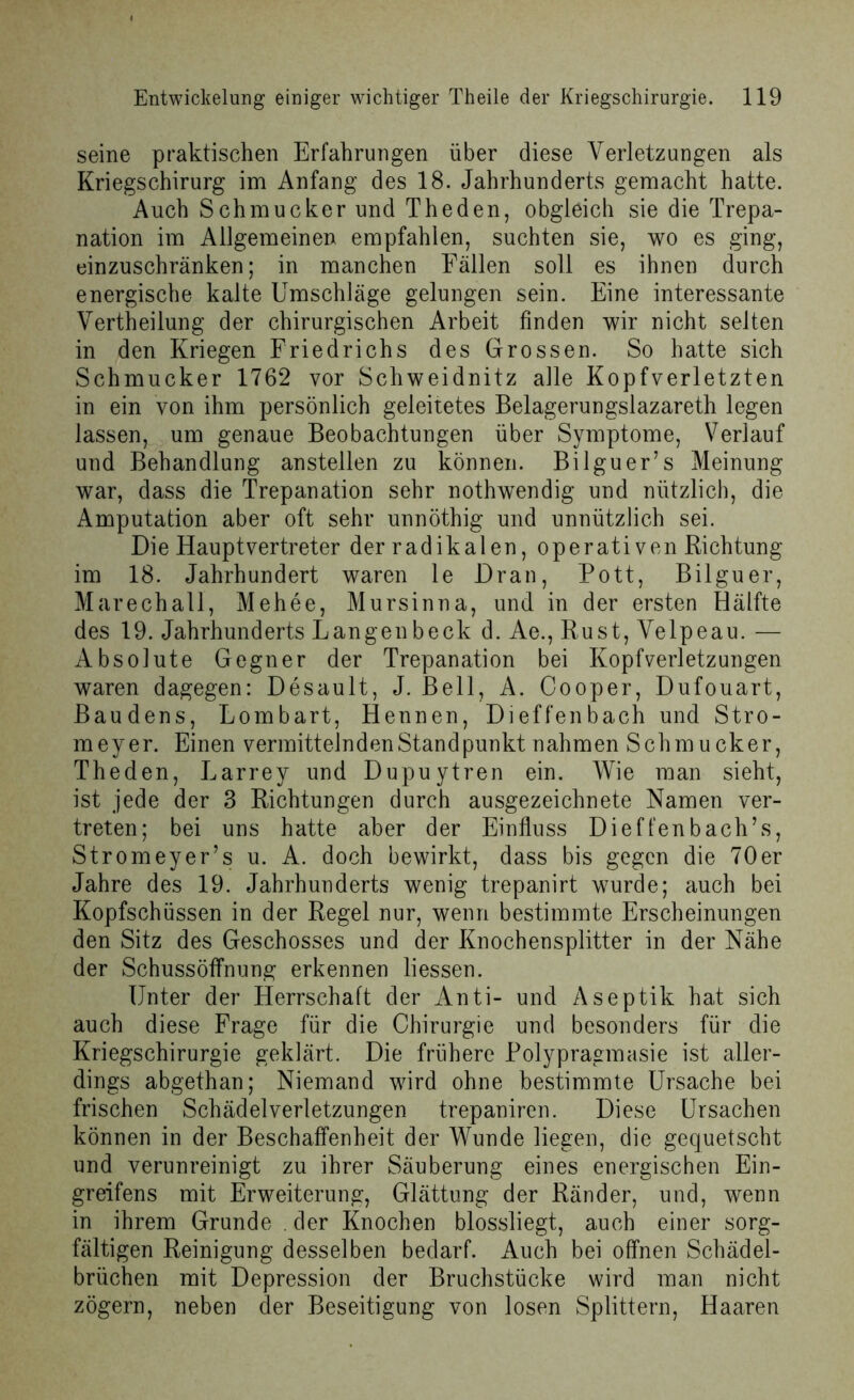 seine praktischen Erfahrungen über diese Verletzungen als Kriegschirurg im Anfang des 18. Jahrhunderts gemacht hatte. Auch Schmucker und Theden, obgleich sie die Trepa- nation im Allgemeinen empfahlen, suchten sie, wo es ging, einzuschränken; in manchen Fällen soll es ihnen durch energische kalte Umschläge gelungen sein. Eine interessante Vertheilung der chirurgischen Arbeit finden wir nicht selten in den Kriegen Friedrichs des Grossen. So hatte sich Schmucker 1762 vor Schweidnitz alle Kopfverletzten in ein von ihm persönlich geleitetes Belagerungslazareth legen lassen, um genaue Beobachtungen über Symptome, Verlauf und Behandlung anstellen zu können. Bilguer’s Meinung war, dass die Trepanation sehr nothwendig und nützlich, die Amputation aber oft sehr unnöthig und unnützlich sei. Die Haupt Vertreter der radikalen, operativen Richtung im 18. Jahrhundert waren le Dran, Pott, Bilguer, Marechall, Mehee, Mursinna, und in der ersten Hälfte des 19. Jahrhunderts Langenbeck d. Ae., Rust, Velpeau. — Absolute Gegner der Trepanation bei Kopfverletzungen waren dagegen: Desault, J. Bell, A. Cooper, Dufouart, Baudens, Lombart, Hennen, Dieffenbach und Stro- meyer. Einen vermittelnden Stand punkt nahmen Schmucker, Theden, Larrey und Dupuytren ein. Wie man sieht, ist jede der 3 Richtungen durch ausgezeichnete Namen ver- treten; bei uns hatte aber der Einfluss Dieffenbach’s, Stromeyer’s u. A. doch bewirkt, dass bis gegen die 70er Jahre des 19. Jahrhunderts wenig trepanirt wurde; auch bei Kopfschüssen in der Regel nur, wenn bestimmte Erscheinungen den Sitz des Geschosses und der Knochensplitter in der Nähe der Schussöffnung erkennen liessen. Unter der Herrschaft der Anti- und Aseptik hat sich auch diese Frage für die Chirurgie und besonders für die Kriegschirurgie geklärt. Die frühere Polypragmasie ist aller- dings abgethan; Niemand wird ohne bestimmte Ursache bei frischen Schädelverletzungen trepaniren. Diese Ursachen können in der Beschaffenheit der Wunde liegen, die gequetscht und verunreinigt zu ihrer Säuberung eines energischen Ein- greifens mit Erweiterung, Glättung der Ränder, und, wenn in ihrem Grunde . der Knochen blossliegt, auch einer sorg- fältigen Reinigung desselben bedarf. Auch bei offnen Schädel- brüchen mit Depression der Bruchstücke wird man nicht zögern, neben der Beseitigung von losen Splittern, Haaren