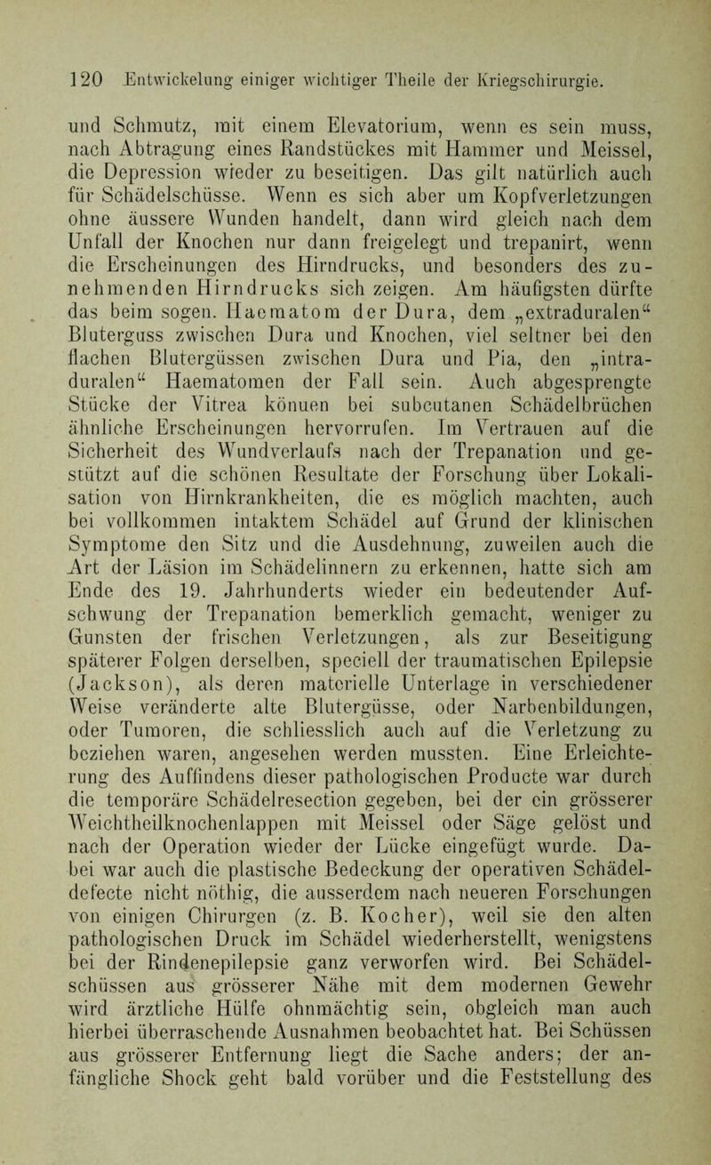 und Schmutz, mit einem Elevatorium, wenn es sein muss, nach Abtragung eines Randstückes mit Hammer und Meissei, die Depression wieder zu beseitigen. Das gilt natürlich auch für Schädelschüsse. Wenn es sich aber um Kopfverletzungen ohne äussere Wunden handelt, dann wird gleich nach dem Unfall der Knochen nur dann freigelegt und trepanirt, wenn die Erscheinungen des Hirndrucks, und besonders des zu- nehmenden Hirn d rucks sich zeigen. Am häufigsten dürfte das beim sogen. Ilaematom der Dura, dem „extraduralen“ Bluterguss zwischen Dura und Knochen, viel seltner bei den flachen Blutergüssen zwischen Dura und Pia, den „intra- duralen“ Haematomen der Fall sein. Auch abgesprengte Stücke der Vitrea könuen bei subcutanen Schädelbrüchen ähnliche Erscheinungen hervorrufen. Im Vertrauen auf die Sicherheit des Wundverlaufs nach der Trepanation und ge- stützt auf die schönen Resultate der Forschung über Lokali- sation von Hirnkrankheiten, die es möglich machten, auch bei vollkommen intaktem Schädel auf Grund der klinischen Symptome den Sitz und die Ausdehnung, zuweilen auch die Art der Läsion im Schädelinnern zu erkennen, hatte sich am Ende des 19. Jahrhunderts wieder ein bedeutender Auf- schwung der Trepanation bemerklich gemacht, weniger zu Gunsten der frischen Verletzungen, als zur Beseitigung späterer Folgen derselben, speciell der traumatischen Epilepsie (Jackson), als deren materielle Unterlage in verschiedener Weise veränderte alte Blutergüsse, oder Narbenbildungen, oder Tumoren, die schliesslich auch auf die Verletzung zu beziehen waren, angesehen werden mussten. Eine Erleichte- rung des Auffindens dieser pathologischen Producte war durch die temporäre Schädelresection gegeben, bei der ein grösserer Weichtheilknochenlappen mit Meissei oder Säge gelöst und nach der Operation wieder der Lücke eingefügt wurde. Da- bei war auch die plastische Bedeckung der operativen Schädel- defecte nicht nöthig, die ausserdem nach neueren Forschungen von einigen Chirurgen (z. B. Kocher), weil sie den alten pathologischen Druck im Schädel wiederherstellt, wenigstens bei der Rindenepilepsie ganz verworfen wird. Bei Schädel- schüssen aus grösserer Nähe mit dem modernen Gewehr wird ärztliche Hülfe ohnmächtig sein, obgleich man auch hierbei überraschende Ausnahmen beobachtet hat. Bei Schüssen aus grösserer Entfernung liegt die Sache anders; der an- fängliche Shock geht bald vorüber und die Feststellung des