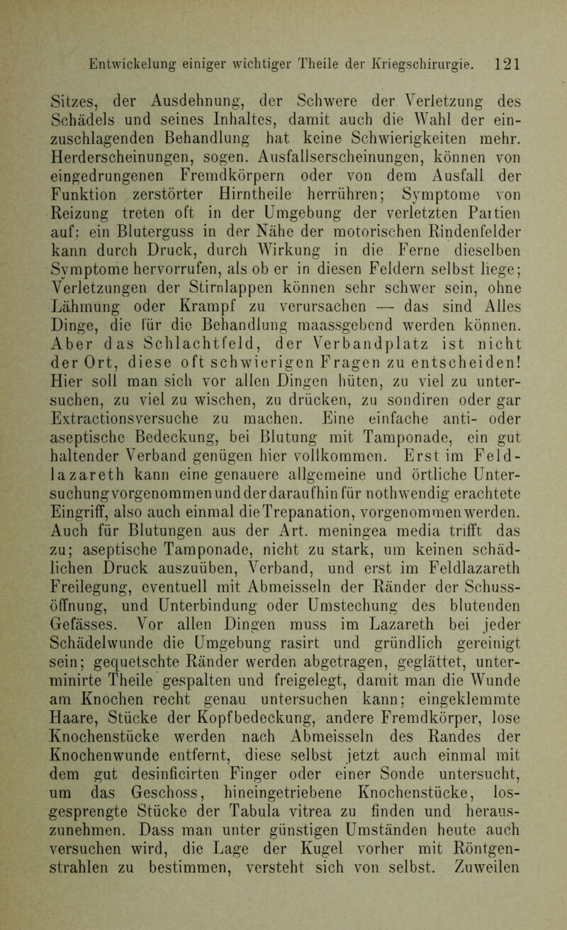 Sitzes, der Ausdehnung, der Schwere der Verletzung des Schädels und seines Inhaltes, damit auch die Wahl der ein- zuschlagenden Behandlung hat keine Schwierigkeiten mehr. Herderscheinungen, sogen. Ausfallserscheinungen, können von eingedrungenen Fremdkörpern oder von dem Ausfall der Funktion zerstörter Hirntheile herrühren; Symptome von Reizung treten oft in der Umgebung der verletzten Paitien auf; ein Bluterguss in der Nähe der motorischen Rindenfelder kann durch Druck, durch Wirkung in die Ferne dieselben Symptome hervorrufen, als ob er in diesen Feldern selbst liege; Verletzungen der Stirnlappen können sehr schwer sein, ohne Lähmung oder Krampf zu verursachen — das sind Alles Dinge, die für die Behandlung maassgebend werden können. Aber das Schlachtfeld, der Verbandplatz ist nicht der Ort, diese oft schwierigen Fragen zu entscheiden! Hier soll man sich vor allen Dingen hüten, zu viel zu unter- suchen, zu viel zu wischen, zu drücken, zu sondiren oder gar Extractionsversuche zu machen. Eine einfache anti- oder aseptische Bedeckung, bei Blutung mit Tamponade, ein gut haltender Verband genügen hier vollkommen. Erst im Feld- lazareth kann eine genauere allgemeine und örtliche Unter- suchungvorgenommenundderdaraufhin für nothwendig erachtete Eingriff, also auch einmal die Trepanation, vorgenommen werden. Auch für Blutungen aus der Art. meningea media trifft das zu; aseptische Tamponade, nicht zu stark, um keinen schäd- lichen Druck auszuüben, Verband, und erst im Feldlazareth Freilegung, eventuell mit Abmeisseln der Ränder der Schuss- öffnung, und Unterbindung oder Umstechung des blutenden Gefässes. Vor allen Dingen muss im Lazareth bei jeder Schädelvvunde die Umgebung rasirt und gründlich gereinigt sein; gequetschte Ränder werden abgetragen, geglättet, unter- minirte Theile gespalten und freigelegt, damit man die Wunde am Knochen recht genau untersuchen kann; eingeklemmte Haare, Stücke der Kopfbedeckung, andere Fremdkörper, lose Knochenstücke werden nach Abmeisseln des Randes der Knochenwunde entfernt, diese selbst jetzt auch einmal mit dem gut desinficirten Finger oder einer Sonde untersucht, um das Geschoss, hineingetriebene Knochenstücke, los- gesprengte Stücke der Tabula vitrea zu finden und heraus- zunehmen. Dass man unter günstigen Umständen heute auch versuchen wird, die Lage der Kugel vorher mit Röntgen- strahlen zu bestimmen, versteht sich von selbst. Zuweilen