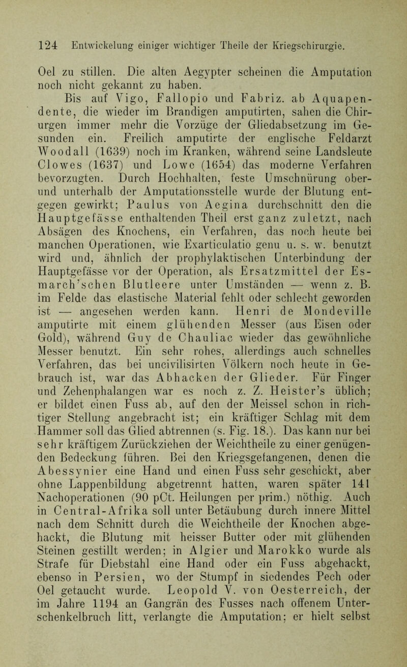Oel zu stillen. Die alten Aegypter scheinen die Amputation noch nicht gekannt zu haben. Bis auf Vigo, Fallopio und Fabriz. ab Aquapen- dente, die wieder im Brandigen amputirten, sahen die Chir- urgen immer mehr die Vorzüge der Gliedabsetzung im Ge- sunden ein. Freilich amputirte der englische Feldarzt Wood all (1639) noch im Kranken, während seine Landsleute Clowes (1637) und Lowe (1654) das moderne Verfahren bevorzugten. Durch Hochhalten, feste Umschnürung ober- und unterhalb der Amputationsstelle wurde der Blutung ent- gegen gewirkt; Paulus von Aegina durchschnitt den die Hauptgefasse enthaltenden Theil erst ganz zuletzt, nach Absagen des Knochens, ein Verfahren, das noch heute bei manchen Operationen, wie Exarticulatio genu u. s. w. benutzt wird und, ähnlich der prophylaktischen Unterbindung der Hauptgefässe vor der Operation, als Ersatzmittel der Es- march’schen Blutleere unter Umständen — wenn z. B. im Felde das elastische Material fehlt oder schlecht geworden ist — angesehen werden kann. Henri de Mondeville amputirte mit einem glühenden Messer (aus Eisen oder Gold), während Guy de Chauliac wieder das gewöhnliche Messer benutzt. Ein sehr rohes, allerdings auch schnelles Verfahren, das bei uncivilisirten Völkern noch heute in Ge- brauch ist, war das Abhacken der Glieder. Für Finger und Zehenphalangen war es noch z. Z. Heister’s üblich; er bildet einen Fuss ab, auf den der Meissei schon in rich- tiger Stellung angebracht ist; ein kräftiger Schlag mit dem Hammer soll das Glied abtrennen (s. Fig. 18.). Das kann nur bei sehr kräftigem Zurückziehen der Weichtheile zu einer genügen- den Bedeckung führen. Bei den Kriegsgefangenen, denen die Abessynier eine Hand und einen Fuss sehr geschickt, aber ohne Lappenbildung abgetrennt hatten, waren später 141 Nachoperationen (90 pCt. Heilungen per prim.) nöthig. Auch in Central-Afrika soll unter Betäubung durch innere Mittel nach dem Schnitt durch die Weichtheile der Knochen abge- hackt, die Blutung mit heisser Butter oder mit glühenden Steinen gestillt werden; in Algier und Marokko wurde als Strafe für Diebstahl eine Hand oder ein Fuss abgehackt, ebenso in Persien, wo der Stumpf in siedendes Pech oder Oel getaucht wurde. Leopold V. von Oesterreich, der im Jahre 1194 an Gangrän des Fusses nach offenem Unter- schenkelbruch litt, verlangte die Amputation; er hielt selbst