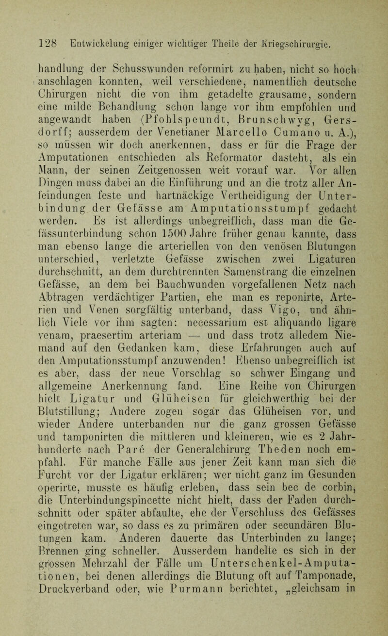 handlung der Schusswunden reformirt zu haben, nicht so hoch anschlagen konnten, weil verschiedene, namentlich deutsche Chirurgen nicht die von ihm getadelte grausame, sondern eine milde Behandlung schon lange vor ihm empfohlen und angewandt haben (Pfohlspeundt, Brunschwyg, Gers- dorff; ausserdem der Venetianer Marcello Cumano u. A.), so müssen wir doch anerkennen, dass er für die Frage der Amputationen entschieden als Reformator dasteht, als ein Mann, der seinen Zeitgenossen weit vorauf war. Vor allen Dingen muss dabei an die Einführung und an die trotz aller An- feindungen feste und hartnäckige Verteidigung der Unter- bindung. der Gefässe am Amputationsstumpf gedacht werden. Es ist allerdings unbegreiflich, dass man die Ge- fässunterbindung schon 1500 Jahre früher genau kannte, dass man ebenso lange die arteriellen von den venösen Blutungen unterschied, verletzte Gefässe zwischen zwei Ligaturen durchschnitt, an dem durchtrennten Samenstrang die einzelnen Gefässe, an dem hei Bauch wunden vorgefallenen Netz nach Abtragen verdächtiger Partien, ehe man es reponirte, Arte- rien und Venen sorgfältig unterband, dass Vigo, und ähn- lich Viele vor ihm sagten: necessarium est aliquando ligare venam, praesertim arteriam — und dass trotz alledem Nie- mand auf den Gedanken kam, diese Erfahrungen auch auf den Amputationsstumpf anzuwenden! Ebenso unbegreiflich ist es aber, dass der neue Vorschlag so schwer Eingang und allgemeine Anerkennung fand. Eine Reihe von Chirurgen hielt Ligatur und Glüh eisen für gleichwerthig bei der Blutstillung; Andere zogen sogar das Glüheisen vor, und wieder Andere unterbanden nur die ganz grossen Gefässe und tamponirten die mittleren und kleineren, wie es 2 Jahr- hunderte nach Pare der Generalchirurg The den noch em- pfahl. Für manche Fälle aus jener Zeit kann man sich die Furcht vor der Ligatur erklären; wer nicht ganz im Gesunden operirte, musste es häufig erleben, dass sein bec de corbin, die Unterbindungspincette nicht hielt, dass der Faden durch- schnitt oder später ab faulte, ehe der Verschluss des Gefässes eiügetreten war, so dass es zu primären oder secundären Blu- tungen kam. Anderen dauerte das Unterbinden zu lange; Brennen ging schneller. Ausserdem handelte es sich in der grossen Mehrzahl der Fälle um Unterschenkel-Amputa- tiönen, bei denen allerdings die Blutung oft auf Tamponade, Druckverband oder, wie Purmann berichtet, „gleichsam in