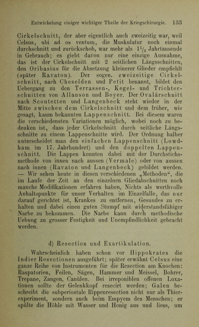 Cirkelschnitt, der aber eigentlich auch zweizeitig war, weil Celsus, ubi ad os ventum, die Muskulatur noch einmal durchschnitt und zurückschob, war mehr als l1/2 Jahrtausende in Gebrauch; cs giebt davon nur eine einzige Ausnahme, das ist der Cirkelschnitt mit 2 seitlichen Längsschnitten, den Oribasius für die Absetzung kleinerer Glieder empfiehlt (später Ravaton). Der sogen, zweizeitige Cirkel- schnitt, nach Cheselden und Petit benannt, bildet den Uebergang zu den Terrassen-, Kegel- und Trichter- schnitten von Allanson und Boyer. Der 0valärschnitt nach Scoutetten und Langenbeck steht wieder in der Mitte zwischen dem Cirkelschnitt und dem früher, wie gesagt, kaum bekannten Lappen schnitt. Bei diesem waren die verschiedensten Variationen möglich, wobei noch zu be- denken ist, dass jeder Cirkelschnitt durch seitliche Längs- schnitte zu einem Lappenschnitte wird. Der Ordnung halber unterscheidet man den einfachen Lappenschnitt (Lowd- ham im 17. Jahrhundert) und den doppelten Lappen- schnitt. Die Lappen konnten dabei mit der Durchstichs- methode von innen nach aussen (Vermale) oder von aussen nach innen (Ravaton und Langenbeck) gebildet werden. — Wir sehen heute in diesen verschiedenen „Methoden“, die im Laufe der Zeit an den einzelnen Gliedabschnitten noch manche Modifikationen erfahren haben, Nichts als werthvolle Anhaltspunkte für unser Verhalten im Einzelfalle, das nur darauf gerichtet ist, Krankes zu entfernen, Gesundes zu er- halten und dabei einen guten Stumpf mit widerstandsfähiger Narbe zu bekommen. Die Narbe kann durch methodische Uebung zu grosser Festigkeit und Unempfindlichkeit gebracht werden. d) Resection und Exartikulation. Wahrscheinlich haben schon vor Hippokrates die Indier Rcsectionen ausgeführt; später erwähnt Celsus eine ganze Reihe von Instrumenten für die Resection am Knochen: Raspatorien, Feilen, Sägen, Hammer und Meissei, Bohrer, Trepane, Zangen, Canülen. Bei irreponiblen offenen Luxa- tionen sollte der Gelenkkopf resecirt werden; Galen be- schreibt die subperiostale Rippenresection nicht nur als Thier- experiment, sondern auch beim Empyem des Menschen; er spülte die Höhle mit Wasser und Honig aus und liess, um