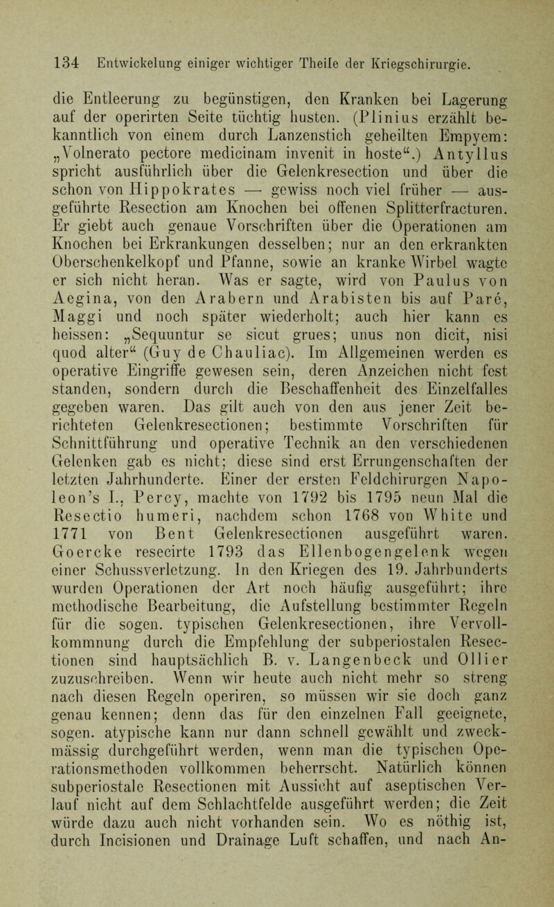 die Entleerung zu begünstigen, den Kranken bei Lagerung auf der operirten Seite tüchtig husten. (Plinius erzählt be- kanntlich von einem durch Lanzenstich geheilten Empyem: „Volnerato pectore medicinam invenit in hoste“.) Antyllus spricht ausführlich über die Gelenkresection und über die schon von Hippokrates —- gewiss noch viel früher — aus- geführte Resection am Knochen bei offenen Splitterfracturen. Er giebt auch genaue Vorschriften über die Operationen am Knochen bei Erkrankungen desselben; nur an den erkrankten Oberschenkelkopf und Pfanne, sowie an kranke Wirbel wagte er sich nicht heran. Was er sagte, wird von Paulus von Aegina, von den Arabern und Arabisten bis auf Pare, Maggi und noch später wiederholt; auch hier kann es heissen: „Sequuntur se sicut grues; unus non dicit, nisi quod alter“ (Guy de Chauliac). Im Allgemeinen werden es operative Eingriffe gewesen sein, deren Anzeichen nicht fest standen, sondern durch die Beschaffenheit des Einzelfalles gegeben waren. Das gilt auch von den aus jener Zeit be- richteten Gelenkresectionen; bestimmte Vorschriften für Schnittführung und operative Technik an den verschiedenen Gelenken gab es nicht; diese sind erst Errungenschaften der letzten Jahrhunderte. Einer der ersten Feldchirurgen Napo- leon’s I., Percy, machte von 1792 bis 1795 neun Mal die Resectio hum er i, nachdem schon 1768 von White und 1771 von Bent Gelenkresectionen ausgeführt waren. Goercke resecirte 1793 das Ellenbogengelenk wegen einer Schussverletzung. In den Kriegen des 19. Jahrhunderts wurden Operationen der Art noch häufig ausgeführt; ihre methodische Bearbeitung, die Aufstellung bestimmter Regeln für die sogen, typischen Gelenkresectionen, ihre Vervoll- kommnung durch die Empfehlung der subperiostalen Resec- tionen sind hauptsächlich B. v. Langen beck und Olli er zuzuschreiben. Wenn wir heute auch nicht mehr so streng nach diesen Regeln operiren, so müssen wir sie doch ganz genau kennen; denn das für den einzelnen Fall geeignete, sogen, atypische kann nur dann schnell gewählt und zweck- mässig durchgeführt werden, wenn man die typischen Ope- rationsmethoden vollkommen beherrscht. Natürlich können subperiostale Resectionen mit Aussicht auf aseptischen Ver- lauf nicht auf dem Schlachtfelde ausgeführt werden; die Zeit würde dazu auch nicht vorhanden sein. Wo es nöthig ist, durch Incisionen und Drainage Luft schaffen, und nach An-