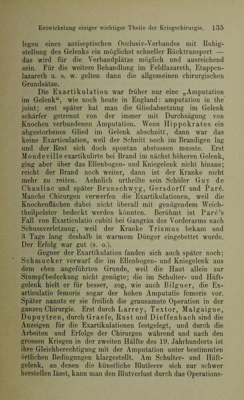 legen eines antiseptischen Occlusiv-Verbandes mit Ruhig- stellung des Gelenks ein möglichst schneller Rücktransport — das wird für die Verbandplätze möglich und ausreichend sein. Für die weitere Behandlung im Feldlazarett), Etappen- lazareth u. s. w. gelten dann die allgemeinen chirurgischen Grundsätze. Die Exartikulation war früher nur eine „Amputation im Gelenk“, wie noch heute in England: amputation in the* joint; erst später hat man die Gliedabsetzung im Gelenk schärfer getrennt von der immer mit Durchsägung von Knochen verbundenen Amputation. Wenn Hippokrates ein abgestorbenes Glied im Gelenk abschnitt, dann war das keine Exarticulation, weil der Schnitt noch im Brandigen lag und der Rest sich doch spontan abstossen musste. Erst Mondeville exartikulirte bei Brand im nächsthöheren Gelenk, ging aber über das Ellenbogen- und Kniegelenk nicht hinaus; reicht der Brand noch weiter, dann ist der Kranke nicht mehr zu retten. Aehnlich urtheilte sein Schüler Guy de Chauliac und später Brunschwyg, Gersdorff und Pare. Manche Chirurgen verwerfen die Exartikulationen, weil die Knochenflächen dabei nicht überall mit genügendem Weich- theilpolster bedeckt werden könnten. Berühmt ist Pare’s Fall von Exarticulatio cubiti bei Gangrän des Vorderarms nach Schussverletzung, weil der Kranke Trismus bekam und 3 Tage lang deshalb in warmem Dünger eingebettet wurde. Der Erfolg war gut (s. o.). Gegner der Exartikulation fanden sich auch später noch: Schmucker verwarf die im Ellenbogen-und Kniegelenk aus dem eben angeführten Grunde, weil die Haut allein zur Stumpfbedeckung nicht genügte; die im Schulter- und Hüft- gelenk hielt er für besser, zog, wie auch Bilguer, die Ex- articulatio femoris sogar der hohen Amputatio fcmoris vor. Später nannte er sie freilich die grausamste Operation in der ganzen Chirurgie. Erst durch Larrey, Textor, Malgaigne, Dupuytren, durch Graefe, Rust und Dieffenbach sind die Anzeigen für die Exartikulationen festgelegt, und durch die Arbeiten und Erfolge der Chirurgen während und nach den grossen Kriegen in der zweiten Hälfte des 19. Jahrhunderts ist ihre Gleichberechtigung mit der Amputation unter bestimmten örtlichen Bedingungen klargestellt. Am Schulter- und Hüft- gelenk, an denen die künstliche Blutleere sich nur schwer herstellen lässt, kann man den Blutverlust durch das Operations-