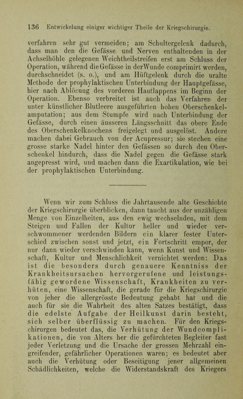 verfahren sehr gut vermeiden; am Schultergelcnk dadurch, dass man den die Gefässe. und Nerven enthaltenden in der Achselhöhle gelegenen Weichtheilstreifen erst am Schluss der Operation, während die Gefässe in derWunde comprimirt werden, durchschneidet (s. o.), und am Hüftgelenk durch die uralte Methode der prophylaktischen Unterbindung der Hauptgefässe, hier nach Ablösung des vorderen Hautlappens im Beginn der Operation. Ebenso verbreitet ist auch das Verfahren der unter künstlicher Blutleere ausgeführten hohen Oberschenkel- amputation; aus dem Stumpfe wird nach Unterbindung der Gefässe, durch einen äusseren Längsschnitt das obere Ende des Oberschenkelknochens freigelegt und ausgelöst. Andere machen dabei Gebrauch von der Acupressur; sie stechen eine grosse starke Nadel hinter den Gefässen so durch den Ober- schenkel hindurch, dass die Nadel gegen die Gefässe stark angepresst wird, und machen dann die Exartikulation, wie bei der prophylaktischen Unterbindung. Wenn wir zum Schluss die Jahrtausende alte Geschichte der Kriegschirurgie überblicken, dann taucht aus der unzähligen Menge von Einzelheiten, aus den ewig wechselnden, mit dem Steigen und Fallen der Kultur heller und wieder ver- schwommener werdenden Bildern ein klarer fester Unter- schied zwischen sonst und jetzt, ein Fortschritt empor, der nur dann wieder verschwinden kann, wenn Kunst und Wissen- schaft, Kultur und Menschlichkeit vernichtet werden: Das ist die besonders durch genauere Kenntniss der Krankheitsursachen hervorgerufene und leistungs- fähig gewordene Wissenschaft, Krankheiten zu ver- hüten, eine Wissenschaft, die gerade für die Kriegschirurgie von jeher die allergrösste Bedeutung gehabt hat und die auch für sie die Wahrheit des alten Satzes bestätigt, dass die edelste Aufgabe der Heilkunst darin besteht, sich selber überflüssig zu machen. Für den Kriegs- chirurgen bedeutet das, die Verhütung der Wundcompli- kationen, die von Alters her die gefürchteten Begleiter fast jeder Verletzung und die Ursache der grossen Mehrzahl ein- greifender, gefährlicher Operationen waren; es bedeutet aber auch die Verhütung oder Beseitigung jener allgemeinen Schädlichkeiten, welche die Widerstandskraft des Kriegers