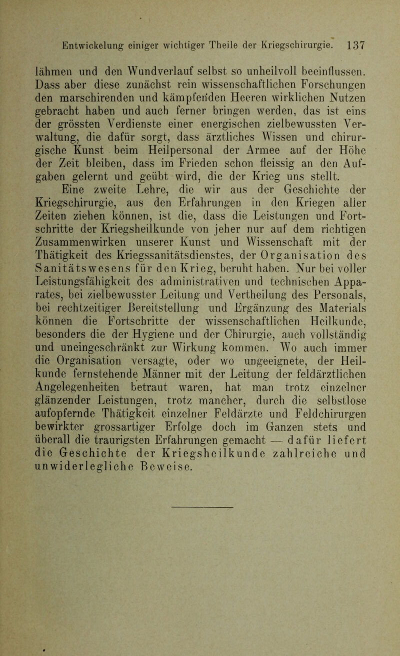 lähmen und den Wundverlauf selbst so unheilvoll beeinflussen. Dass aber diese zunächst rein wissenschaftlichen Forschungen den marschirenden und kämpfenden Heeren wirklichen Nutzen gebracht haben und auch ferner bringen werden, das ist eins der grössten Verdienste einer energischen zielbewussten Ver- waltung, die dafür sorgt, dass ärztliches Wissen und chirur- gische Kunst beim Heilpersonal der Armee auf der Höhe der Zeit bleiben, dass im Frieden schon fleissig an den Auf- gaben gelernt und geübt wird, die der Krieg uns stellt. Eine zweite Lehre, die wir aus der Geschichte der Kriegs Chirurgie, aus den Erfahrungen in den Kriegen aller Zeiten ziehen können, ist die, dass die Leistungen und Fort- schritte der Kriegsheilkunde von jeher nur auf dem richtigen Zusammenwirken unserer Kunst und Wissenschaft mit der Thätigkeit des Kriegssanitätsdienstes, der Organisation des Sanitätswesens für den Krieg, beruht haben. Nur bei voller Leistungsfähigkeit des administrativen und technischen Appa- rates, bei zielbewusster Leitung und Vertheilung des Personals, bei rechtzeitiger Bereitstellung und Ergänzung des Materials können die Fortschritte der wissenschaftlichen Heilkunde, besonders die der Hygiene und der Chirurgie, auch vollständig und uneingeschränkt zur Wirkung kommen. Wo auch immer die Organisation versagte, oder wo ungeeignete, der Heil- kunde fernstehende Männer mit der Leitung der feldärztlichen Angelegenheiten betraut waren, hat man trotz einzelner glänzender Leistungen, trotz mancher, durch die selbstlose aufopfernde Thätigkeit einzelner Feldärzte und Feldchirurgen bewirkter grossartiger Erfolge doch im Ganzen stets und überall die traurigsten Erfahrungen gemacht — dafür liefert die Geschichte der Kriegsheilkunde zahlreiche und unwiderlegliche Beweise.