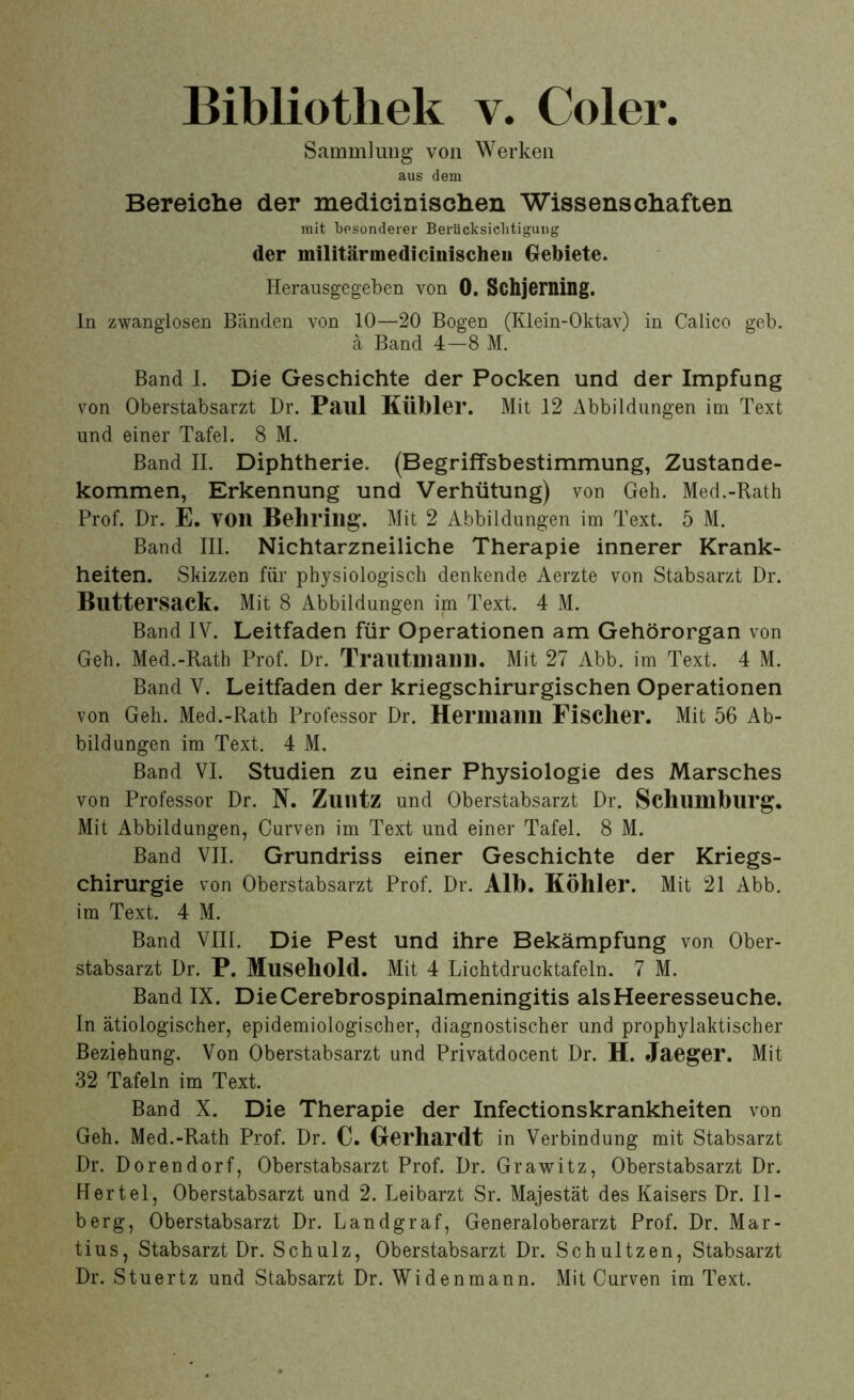 Bibliothek v. Coler. Sammlung von Werken aus dem Bereiche der medicinischen Wissenschaften mit besonderer Berücksichtigung der militärmedicinischen Gebiete. Herausgegeben von 0. Schjeming. In zwanglosen Bänden von 10—20 Bogen (Klein-Oktav) in Calico geb. ä Band 4—8 M. Band I. Die Geschichte der Pocken und der Impfung von Oberstabsarzt Dr. Paul Kühler. Mit 12 Abbildungen im Text und einer Tafel. 8 M. Band II. Diphtherie. (Begriffsbestimmung, Zustande- kommen, Erkennung und Verhütung) von Geh. Med.-Rath Prof. Dr. E. VOll Behring. Mit 2 Abbildungen im Text. 5 M. Band III. Nichtarzneiliche Therapie innerer Krank- heiten. Skizzen für physiologisch denkende Aerzte von Stabsarzt Dr. Buttersack. Mit 8 Abbildungen im Text. 4 M. Band IV. Leitfaden für Operationen am Gehörorgan von Geh. Med.-Rath Prof. Dr. Trautmann. Mit 27 Abb. im Text. 4 M. Band V. Leitfaden der kriegschirurgischen Operationen von Geh. Med.-Rath Professor Dr. Hermann Fischer. Mit 56 Ab- bildungen im Text. 4 M. Band VI. Studien zu einer Physiologie des Marsches von Professor Dr. N. Zuntz und Oberstabsarzt Dr. Schlimblirg. Mit Abbildungen, Curven im Text und einer Tafel. 8 M. Band VII. Grundriss einer Geschichte der Kriegs- chirurgie von Oberstabsarzt Prof. Dr. Alb. Köhler. Mit 21 Abb. im Text. 4 M. Band VIII. Die Pest und ihre Bekämpfung von Ober- stabsarzt Dr. P. Musehold. Mit 4 Lichtdrucktafeln. 7 M. Band IX. Die Cerebrospinalmeningitis alsHeeresseuche. In ätiologischer, epidemiologischer, diagnostischer und prophylaktischer Beziehung. Von Oberstabsarzt und Privatdocent Dr. H. Jaeger. Mit 32 Tafeln im Text. Band X. Die Therapie der Infectionskrankheiten von Geh. Med.-Rath Prof. Dr. C. Gerhardt in Verbindung mit Stabsarzt Dr. Dorendorf, Oberstabsarzt Prof. Dr. Grawitz, Oberstabsarzt Dr. Hertel, Oberstabsarzt und 2. Leibarzt Sr. Majestät des Kaisers Dr. II- berg, Oberstabsarzt Dr. Landgraf, Generaloberarzt Prof. Dr. Mar- tius, Stabsarzt Dr. Schulz, Oberstabsarzt Dr. Schultzen, Stabsarzt Dr. Stuertz und Stabsarzt Dr. Widenmann. Mit Curven im Text.