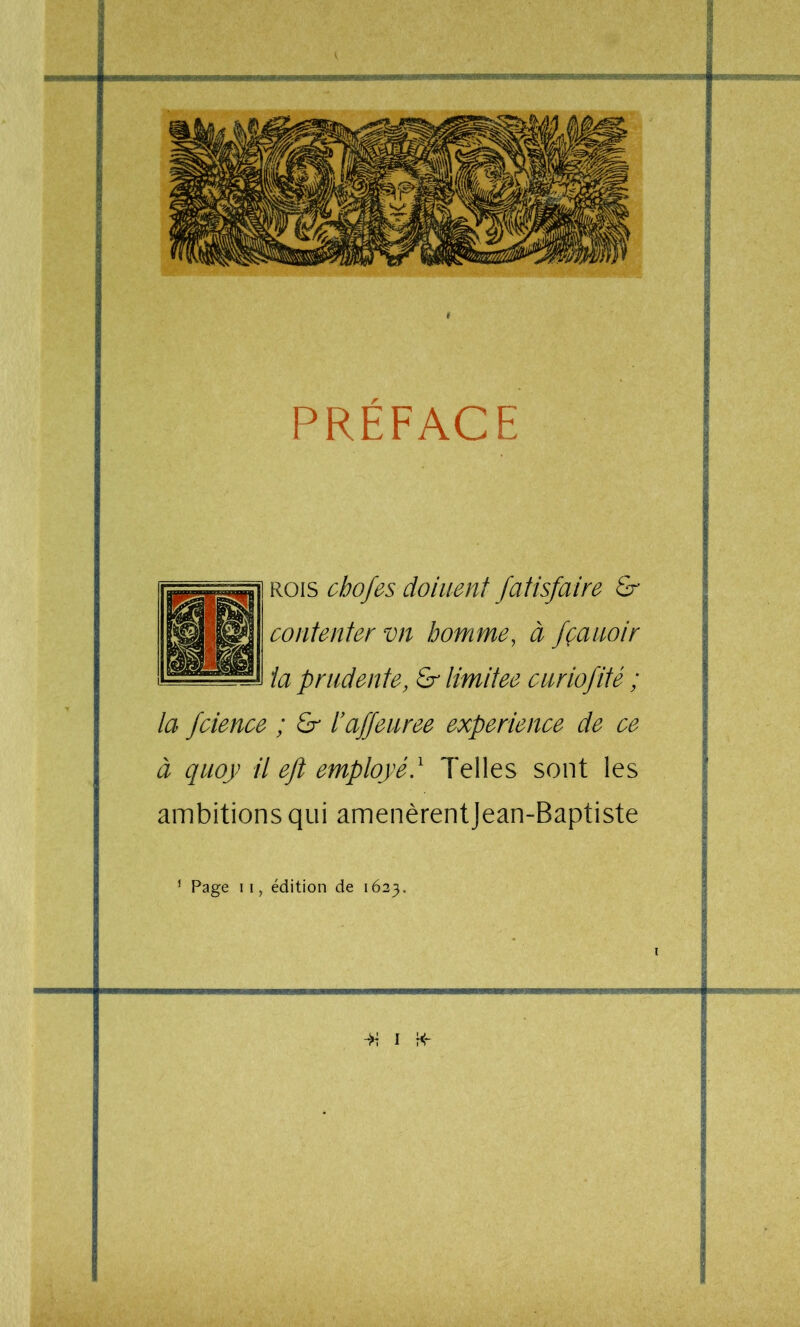 8 i PREFACE i m ! I û KO\s cbofes doiuent fatisfaire & j contenter vn homme, à fçanoir | ta prudente, £r limitée curiofité ; | f ; £r hafjeuree expérience de ce \ À î à quoy il ejt employé} Telles sont les ■ ! I ambitions qui amenèrentJean-Baptiste ^ i ^ I - r® / ^ i ’ Page II, édition de 1623. i £