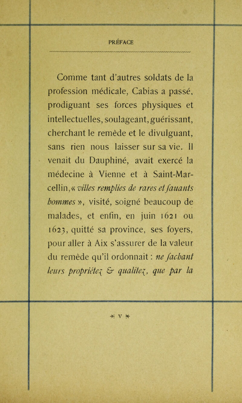 Comme tant d’autres soldats de la profession médicale, Cabias a passé, prodiguant ses forces physiques et intellectuelles, soulageant, guérissant, cherchant le remède et le divulguant, sans rien nous laisser sur sa vie. Il venait du Dauphiné, avait exercé la médecine à Vienne et à Saint-Mar- cel lin, « villes remplies de rares et fanants hommes », visité, soigné beaucoup de malades, et enfin, en juin 1621 ou 1623, quitté sa province, ses foyers, pour aller à Aix s’assurer de la valeur du remède qu’il ordonnait : ne faehant leurs propriété^ & qualité^, que par la