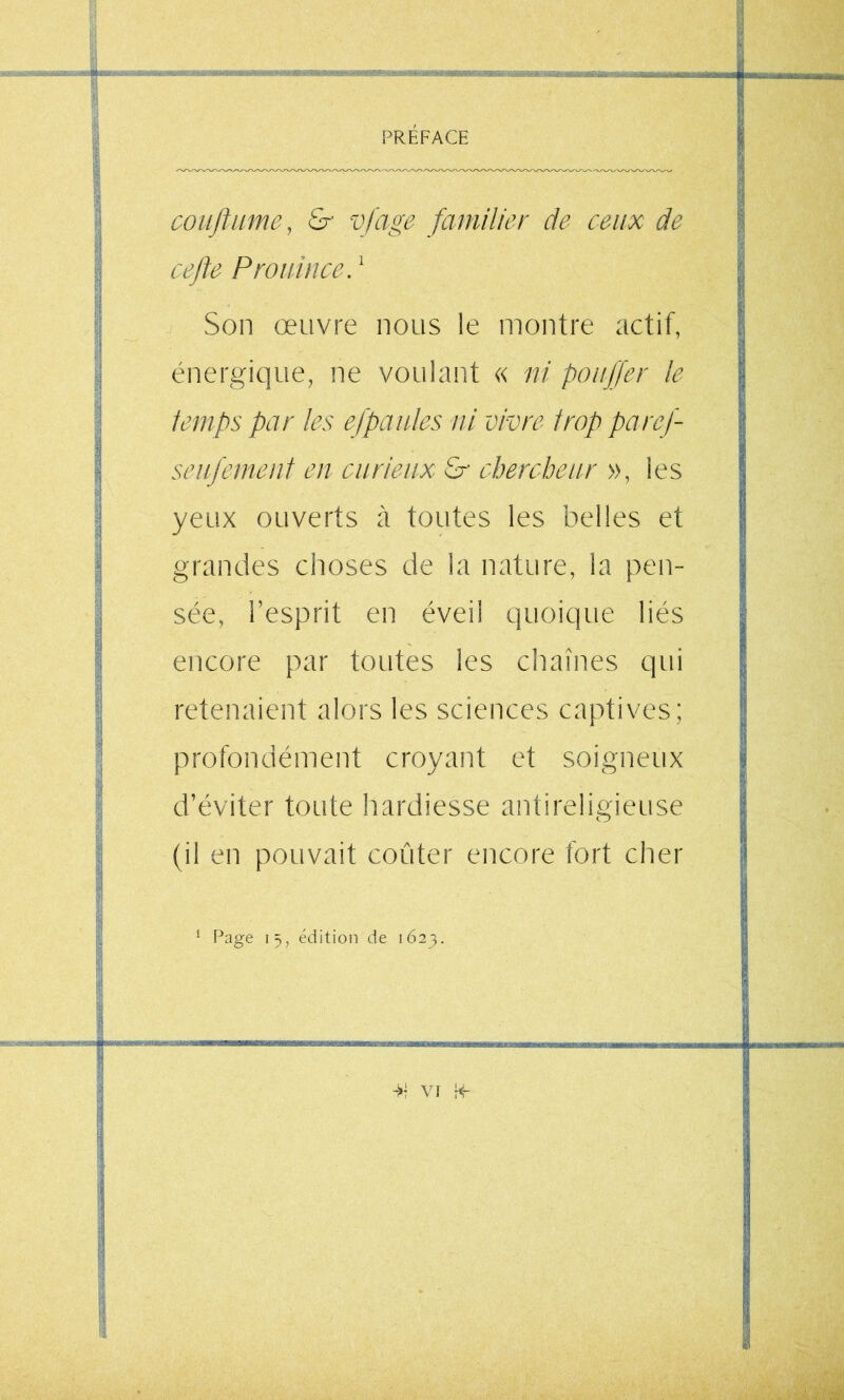 CO lift lime, £r vjage familier de ceux de ce fie Prouince. ^ Son œuvre nous le montre actif, énergique, ne voulant « ni pouffer le temps par les efpaides ni vivre trop paref seufemeut en curieux &• chercheur », les yeux ouverts à toutes les belles et grandes choses de la nature, la pen- sée, l’esprit en éveil quoique liés encore par toutes les chaînes qui retenaient alors les sciences captives; profondément croyant et soigneux d’éviter toute hardiesse antireligieuse (il en pouvait coûter encore fort cher ^ Page \ ÿ, édition de 1623.