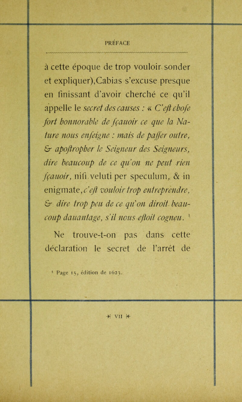 à cette époque de trop vouloir sonder et expliquer),Cabias s’excuse presque en finissant d’avoir cherché ce qu’il appelle le secret des causes : « Ceftebofe fort honnorable de fçaiioir ce que la Na- ture nous enfeigne : mais de pajjer outre, £r apoftropher te Seigneur des Seigneurs, dire beaucoup de ce qiion ne peut rien fçauoir, nifi.veluti per spéculum, & in enigmate,cV/^ vouloir trop entreprendre, & dire trop peu de ce qiCon diroii beau- coup dauantage, s’il nous eftoit cogneu. ' Ne trouve-t-on pas dans cette déclaration le secret de l’arrêt de * Page 15, édition de 1623.