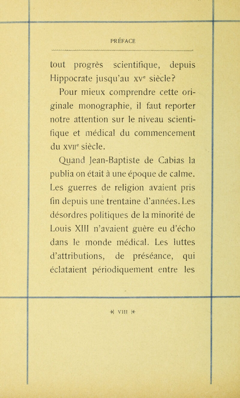 tout progrès scientifique, depuis Hippocrate jusqu’au xv® siècle? Pour mieux comprendre cette ori- ginale monographie, il faut reporter notre attention sur le niveau scienti- fique et médical du commencement du xvii® siècle. Quand jean-Baptiste de Cabias la publia on était à une époque de calme. Les guerres de religion avaient pris fin depuis une trentaine d’années. Les désordres politiques de la minorité de Louis Xlll n’avaient guère eu d’écho dans le monde médical. Les luttes d’attributions, de préséance, qui éclataient périodiquement entre les ->• vni i<-