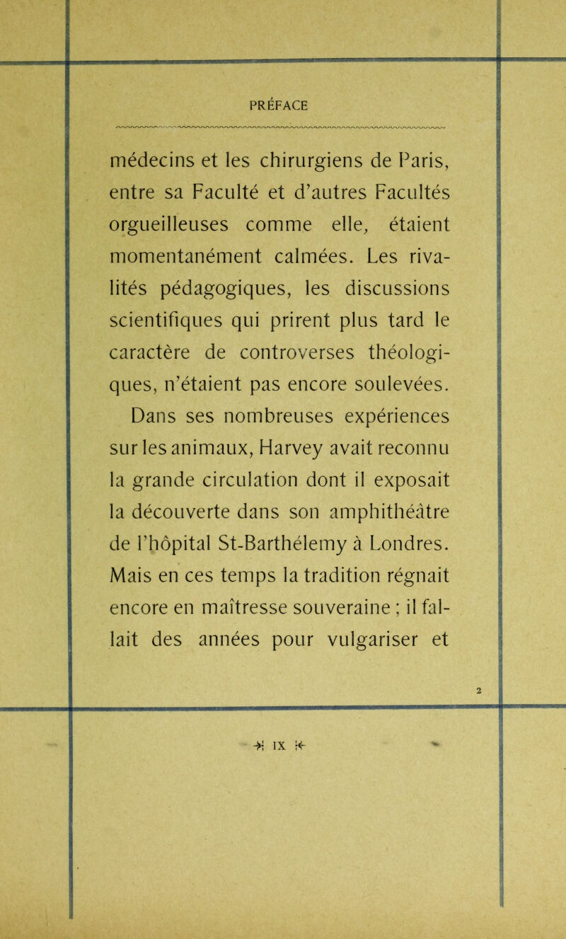 médecins et les chirurgiens de Paris, entre sa Faculté et d’autres Facultés orgueilleuses comme elle, étaient momentanément calmées. Les riva- lités pédagogiques, les discussions scientifiques qui prirent plus tard le caractère de controverses théologi- ques, n’étaient pas encore soulevées. Dans ses nombreuses expériences sur les animaux, Harvey avait reconnu la grande circulation dont il exposait la découverte dans son amphithéâtre de l’hôpital St-Barthélemy à Londres. Mais en ces temps la tradition régnait encore en maîtresse souveraine ; il fal- lait des années pour vulgariser et