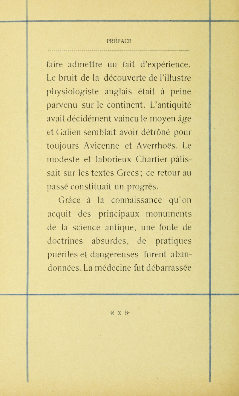 faire admettre un fait d’expérience. Le bruit de la découverte de l’illustre physiologiste anglais était à peine parvenu sur le continent. L’antiquité avait décidément vaincu le moyen âge et Galien semblait avoir détrôné pour toujours Avicenne et Averrhoës. Le modeste et laborieux Chartier pâlis- sait sur les textes Grecs; ce retour au passé constituait un progrès. Grâce à la connaissance qu’on acquit des principaux monuments de la science antique, une foule de doctrines absurdes, de pratiques puériles et dangereuses furent aban- données. La médecine fut débarrassée