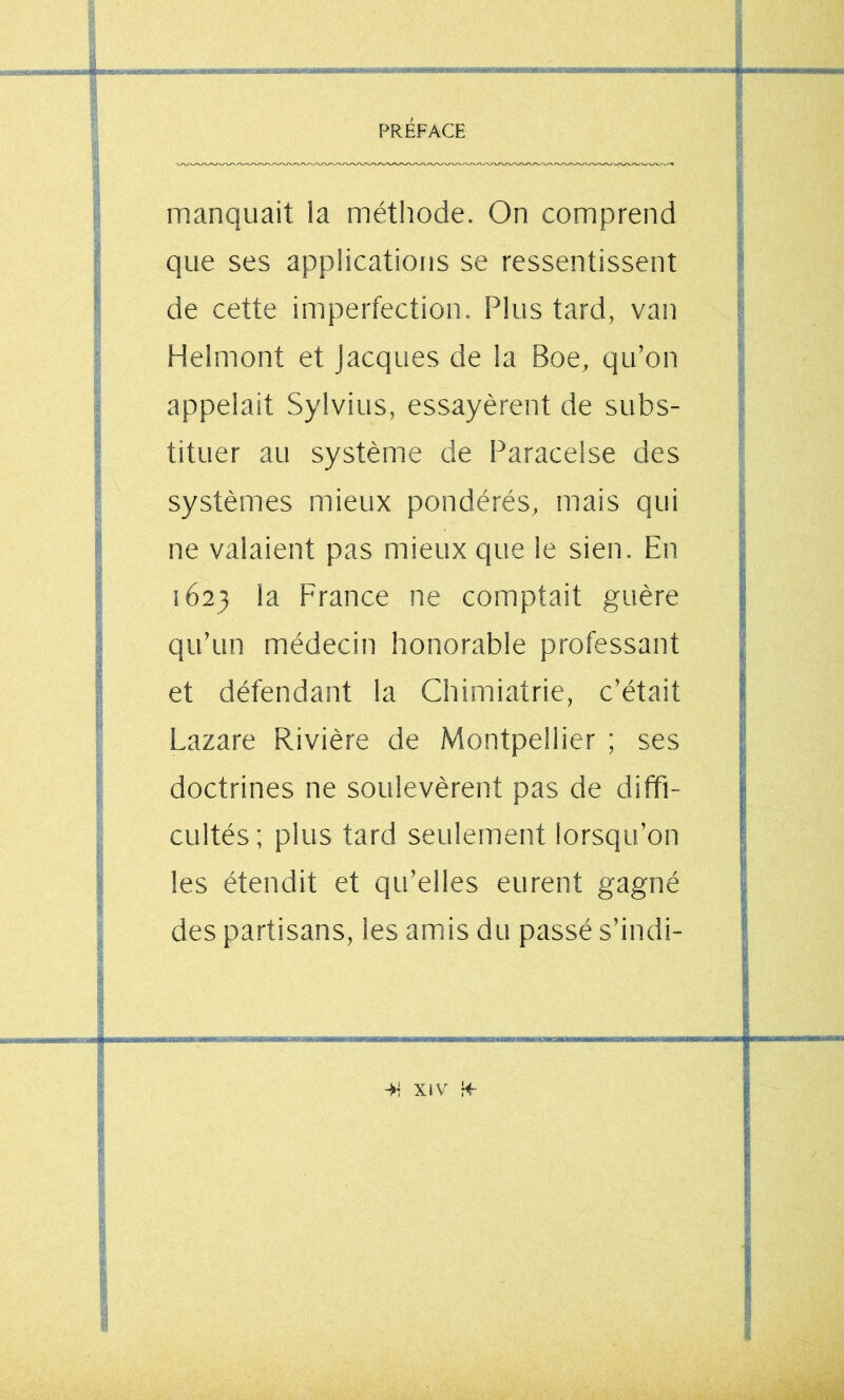 manquait la métiiode. On comprend que ses applications se ressentissent de cette imperfection. Plus tard, van Helmont et Jacques de la Boe, qu’on appelait Sylvius, essayèrent de subs- tituer au système de Paracelse des systèmes mieux pondérés, mais qui ne valaient pas mieux que le sien. En 1623 la France ne comptait guère qu’un médecin honorable professant et défendant la Chimiatrie, c’était Lazare Rivière de Montpellier ; ses doctrines ne soulevèrent pas de diffi- cultés; plus tard seulement lorsqu’on les étendit et qu’elles eurent gagné des partisans, les amis du passé s’indi-