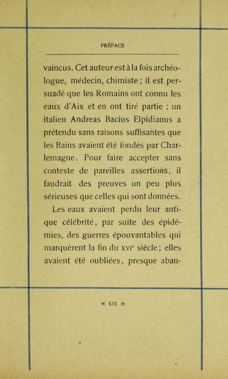 vaincus. Cet auteur est à la fois archéo- logue, médecin, chimiste ; il est per- suadé que les Romains ont connu les eaux d’Aix et en ont tiré partie ; un italien Andréas Bacius Elpidianus a prétendu sans raisons suffisantes que les Bains avaient été fondés par Char- lemagne. Pour faire accepter sans conteste de pareilles assertions, il faudrait des preuves un peu plus sérieuses que celles qui sont données. Les eaux avaient perdu leur anti- que célébrité, par suite des épidé- mies, des guerres épouvantables qui marquèrent la fin du xvi® siècle ; elles avaient été oubliées, presque aban- t; ^ ■ S' l4 Tf I ïi'