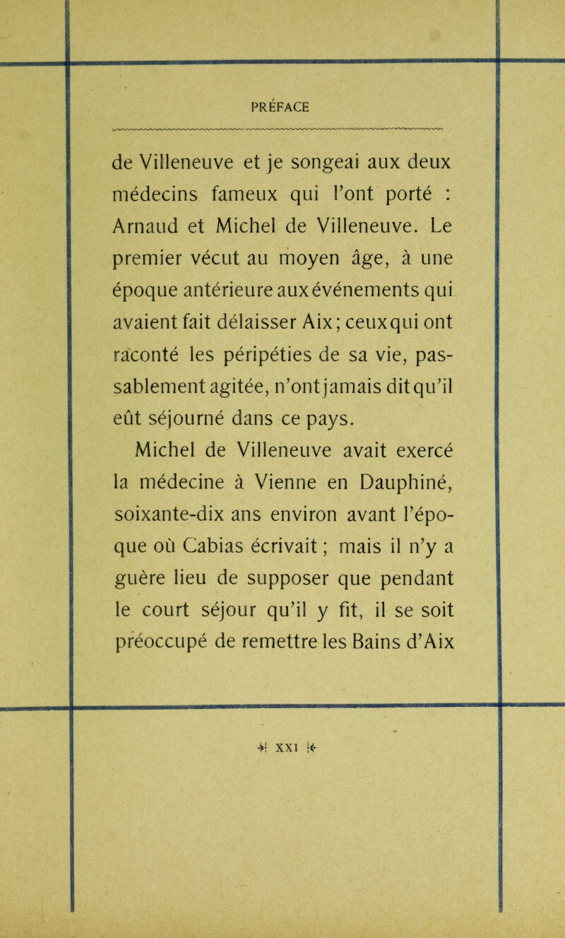 de Villeneuve et je songeai aux deux médecins fameux qui l’ont porté : Arnaud et Michel de Villeneuve. Le premier vécut au rhoyen âge, à une époque antérieure aux événements qui avaient fait délaisser Aix; ceuxqui ont raconté les péripéties de sa vie, pas- sablement agitée, n’ontjamais ditqu’il eût séjourné dans ce pays. Michel de Villeneuve avait exercé la médecine à Vienne en Dauphiné, soixante-dix ans environ avant l’épo- que où Cabias écrivait ; mais il n’y a guère lieu de supposer que pendant le court séjour qu’il y fit, il se soit préoccupé de remettre les Bains d’Aix