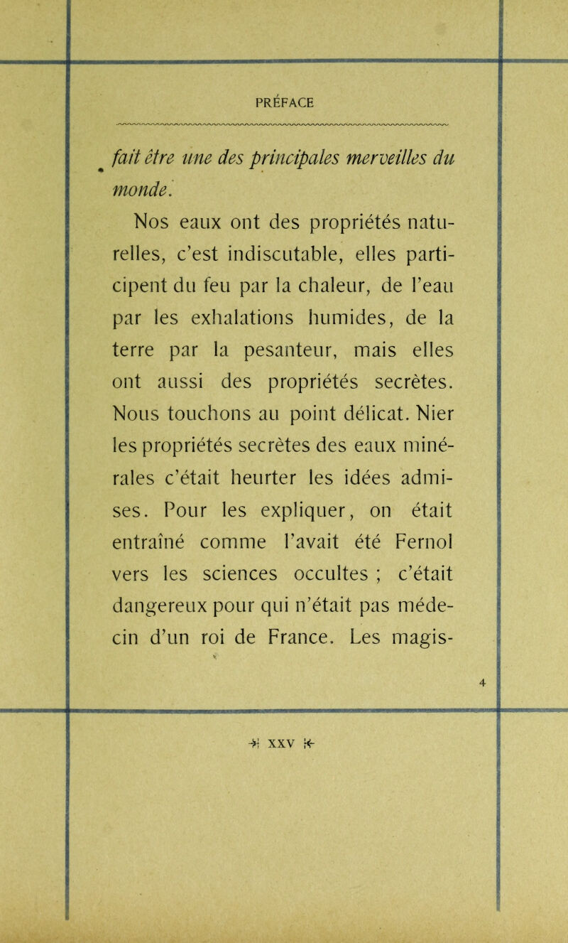 fait être une des principales merveilles du monde. | Nos eaux ont des propriétés natu- I I relies, c’est indiscutable, elles parti- j cipent du feu par la chaleur, de l’eau | par les exhalations humides, de la i ! terre par la pesanteur, mais elles ^ I P I ont aussi des propriétés secrètes. | Nous touchons au point délicat. Nier J t les propriétés secrètes des eaux miné- I raies c’était heurter les idées admi- I I ses. Pour les expliquer, on était ■ entraîné comme l’avait été Fernol | 1 vers les sciences occultes ; c’était j I dangereux pour qui n’était pas méde- ; ! cin d’un roi de France. Les magis- 'i