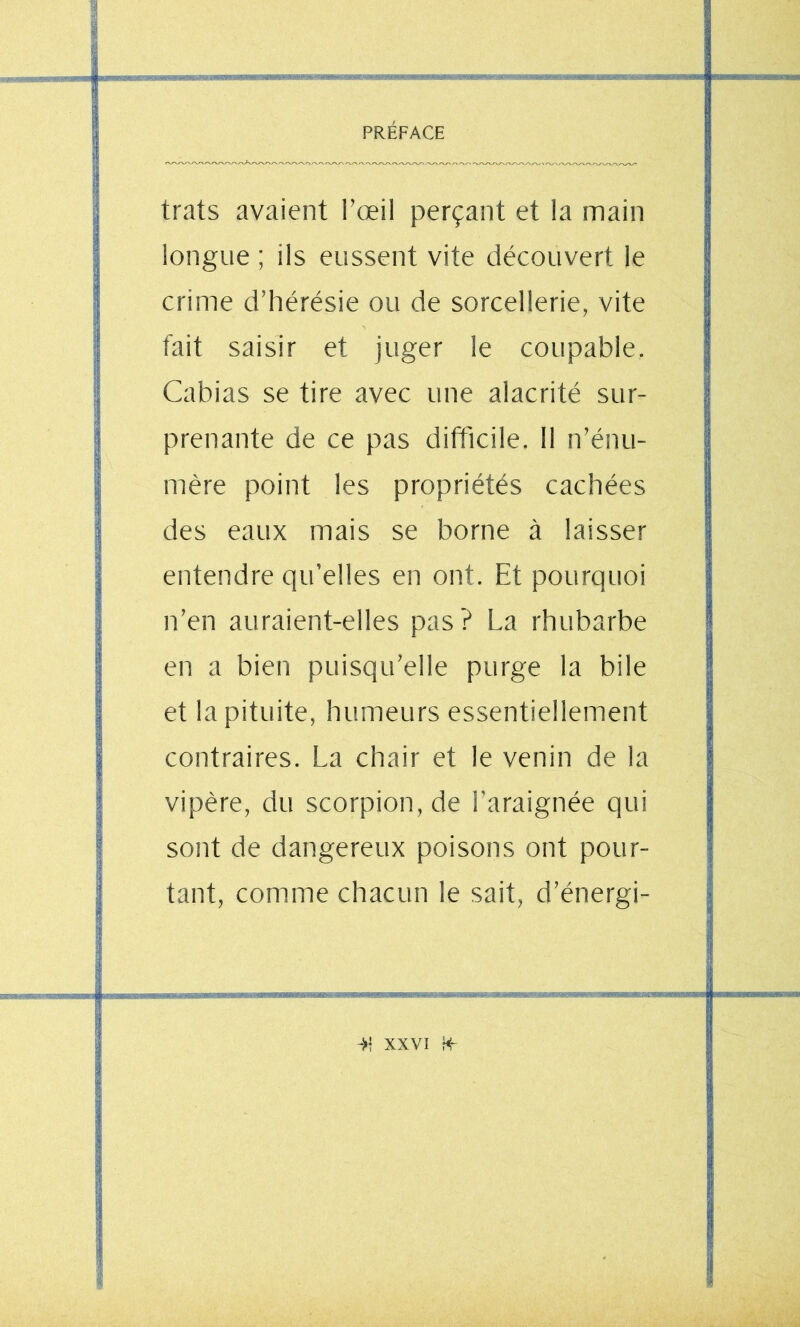 -_^sm.v^-^M9m3i£Ésx^nr- I iriininiTiii trats avaient l’œil perçant et la main longue ; ils eussent vite découvert le crime d’hérésie ou de sorcellerie, vite fait saisir et juger le coupable. Cabias se tire avec une alacrité sur- prenante de ce pas difficile. Il n’énu- mère point les propriétés cachées des eaux mais se borne à laisser entendre qu’elles en ont. Et pourquoi n’en auraient-elles pas? La rhubarbe en a bien puisqu’elle purge la bile et la pituite, humeurs essentiellement contraires. La chair et le venin de la vipère, du scorpion, de l'araignée qui sont de dangereux poisons ont pour- tant, comme chacun le sait, d’énergi-