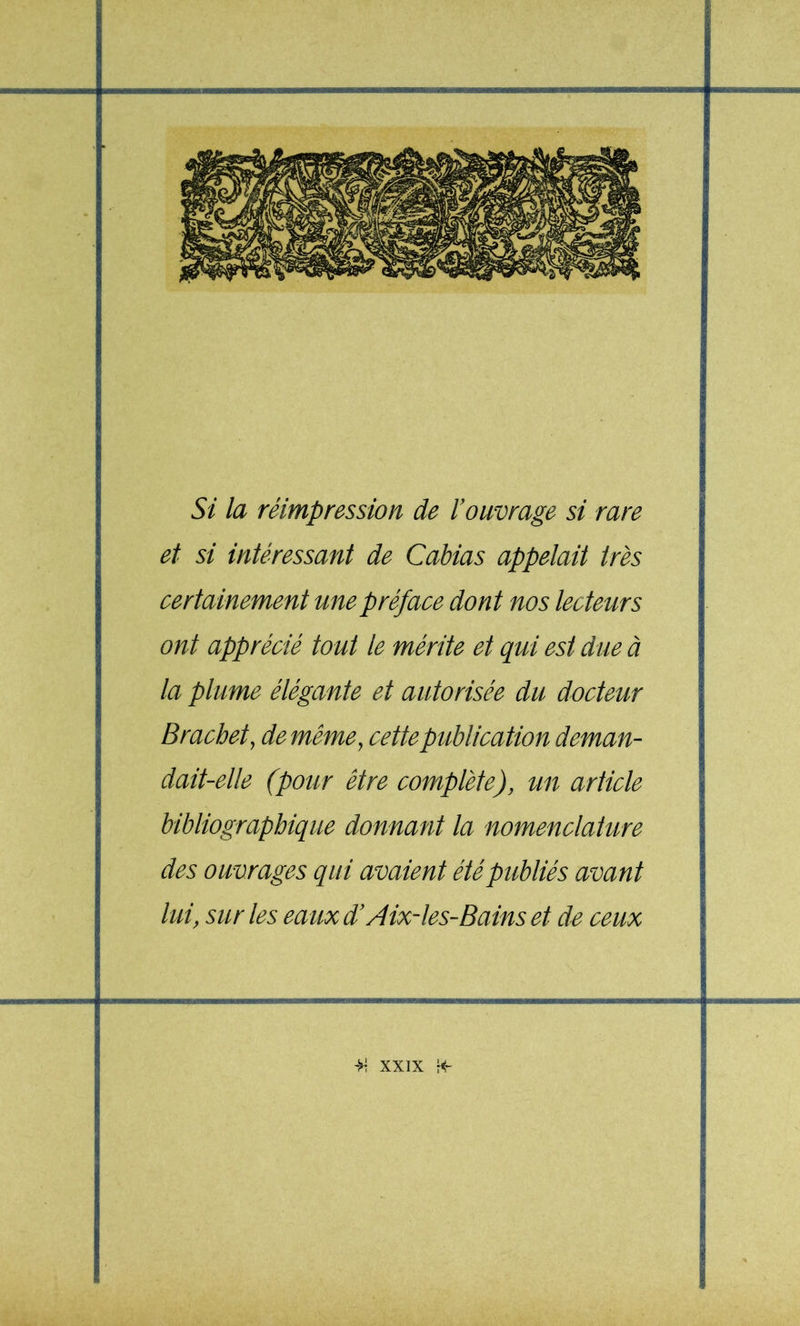 Si la réimpression de l’ouvrage si rare et si intéressant de Cabias appelait très certainement une préface dont nos lecteti^rs ont apprécié tout le mérite et qui est due à la plume élégante et autorisée du docteur Brachet, de même^ cette publication deman- dait-elle (pour être complète), tm article bibliographique donnant la nomenclahrre des ouvrages qui avaient été publiés avant lui, sur les eaux d’Aix-les-Bains et de ceux >7 XXIX fi P