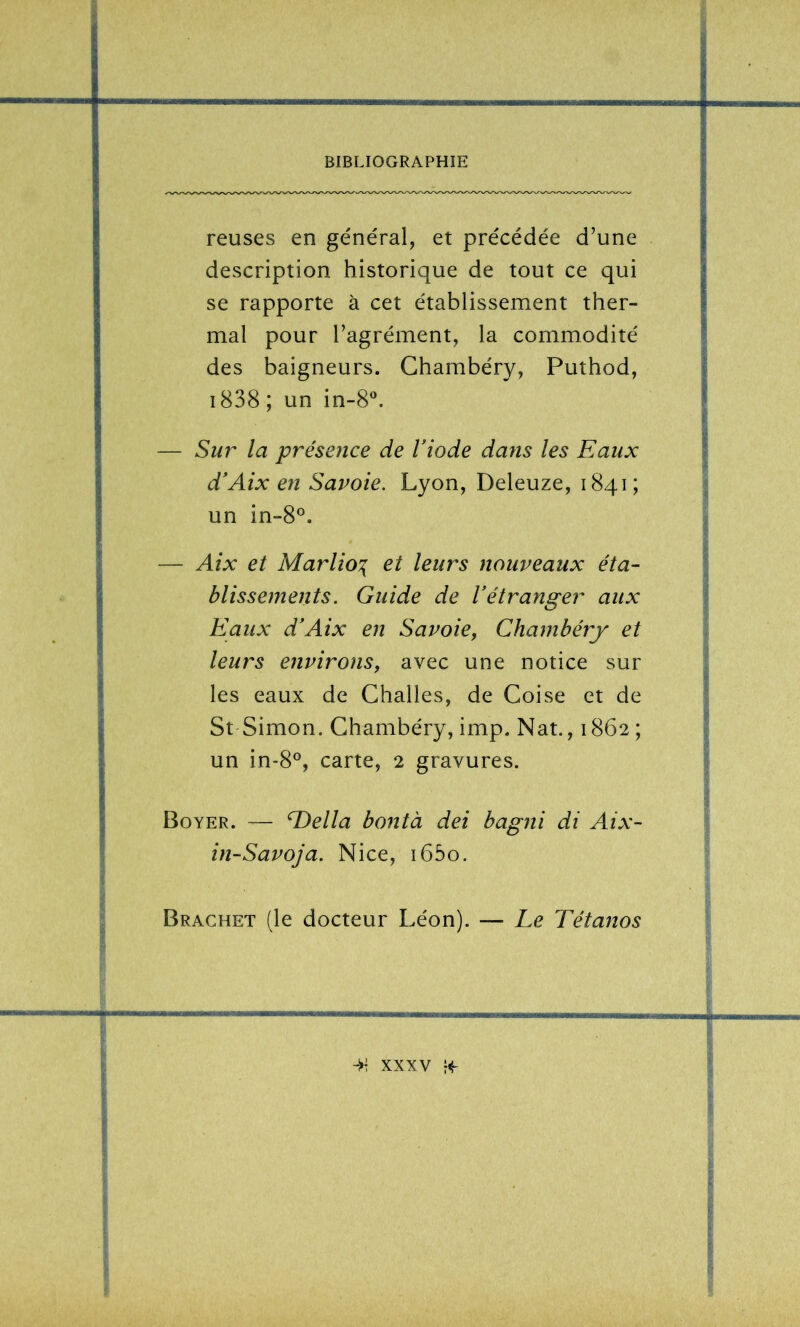 reuses en général, et précédée d’une description historique de tout ce qui se rapporte à cet établissement ther- mal pour l’agrément, la commodité des baigneurs. Chambéry, Puthod, i838 ; un in-8“. — Sur la présence de Viode dans les Eaux d'Aix en Savoie. Lyon, Deleuze, 1841; un in-8°. — Aix et Marlio:{ et leurs nouveaux éta- blissements. Guide de l’étranger aux Eaux d’Aix en Savoie, Chambéry et leurs environs, avec une notice sur les eaux de Challes, de Coise et de St Simon. Chambéry, imp. Nat., 1862 ; un in-8°, carte, 2 gravures. Boyer. — E>ella bontà dei bagni di Aix- in-Savoja. Nice, i65o. Brachet (le docteur Léon). — Le Tétanos