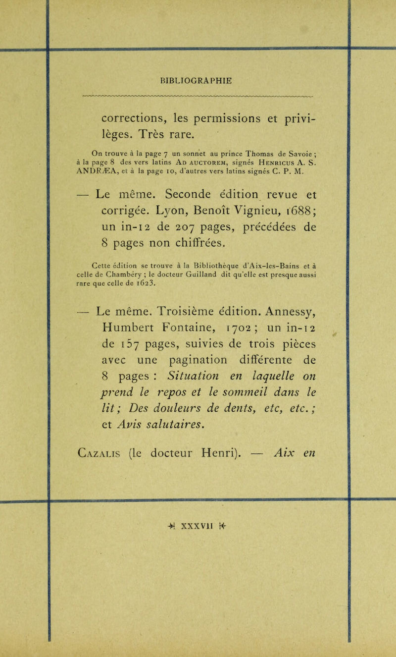 corrections, les permissions et privi- lèges. Très rare. On trouve à la page 7 un sonnet au prince Thomas de Savoie ; à la page 8 des vers latins Ad auctorem, signés Henricus A. S. ANDRÆA, et à la page 10, d’autres vers latins signés C. P. M. — Le même. Seconde édition revue et corrigée. Lyon, Benoît Vignieu, 1688; un in-12 de 207 pages, précédées de 8 pages non chiffrées. Cette édition se trouve à la Bibliothèque d’Aix-les-Bains et à celle de Chambéry ; le docteur Guilland dit qu’elle est presque aussi rare que celle de i623. — Le même. Troisième édition. Annessy, Humbert Fontaine, 1702; unin-i2 de 167 pages, suivies de trois pièces avec une pagination différente de 8 pages : Situation en laquelle on prend le repos et le sommeil dans le lit; Des douleurs de dentSy etc, etc.; et Avis salutaires. Cazalis (Le docteur Henri). — Aix en