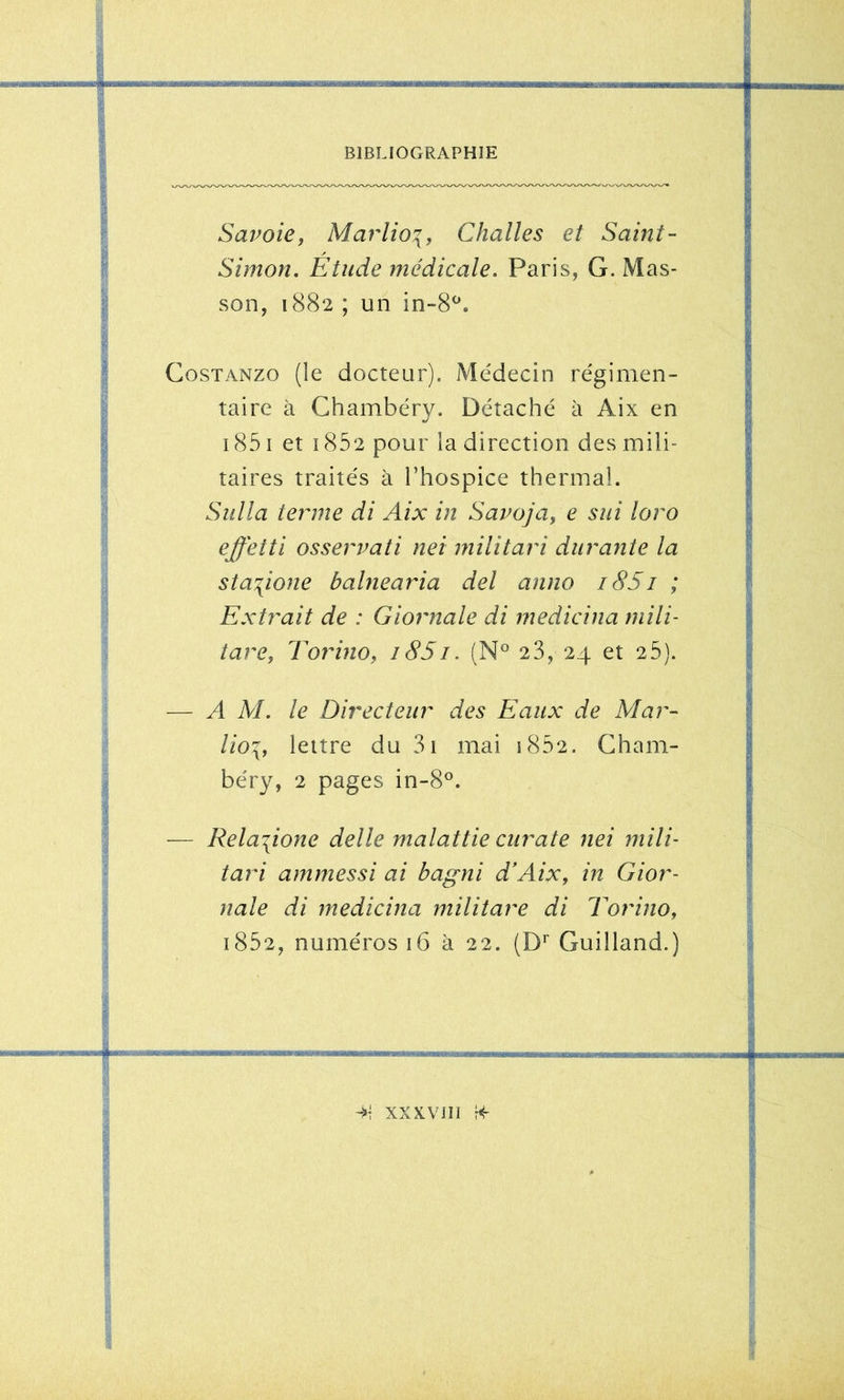 Savoie, Marlioi, Challes et Saint- Simon. Etude médicale. Paris, G. Mas- son, 1882 ; un in-8^. CosTANZO (le docteur). Médecin régimen- taire à Chambéry. Détaché à Aix en 1851 et 1852 pour la direction des mili- taires traités à l’hospice thermal. Sidla terme di Aix in Savoja, e sui loro effetti osservati nei militari durante la sta^ione balnearia del anno i85i ; Extrait de : Giornale di medicina niili- tare, Torino, 18S1. 23, 24 et 25). — A AL le Directeur des Eaux de Alar- lio^, lettre du 3i mai i852. Cham- béry, 2 pages in-8®. — Rela\ione delle malattie ciirate nei mili- tari ammessi ai hagni d’Aix, in Gior- nale di medicina militare di Torino, i852, numéros 16 à 22. (D^ Guilland.) 4- XXXVII1