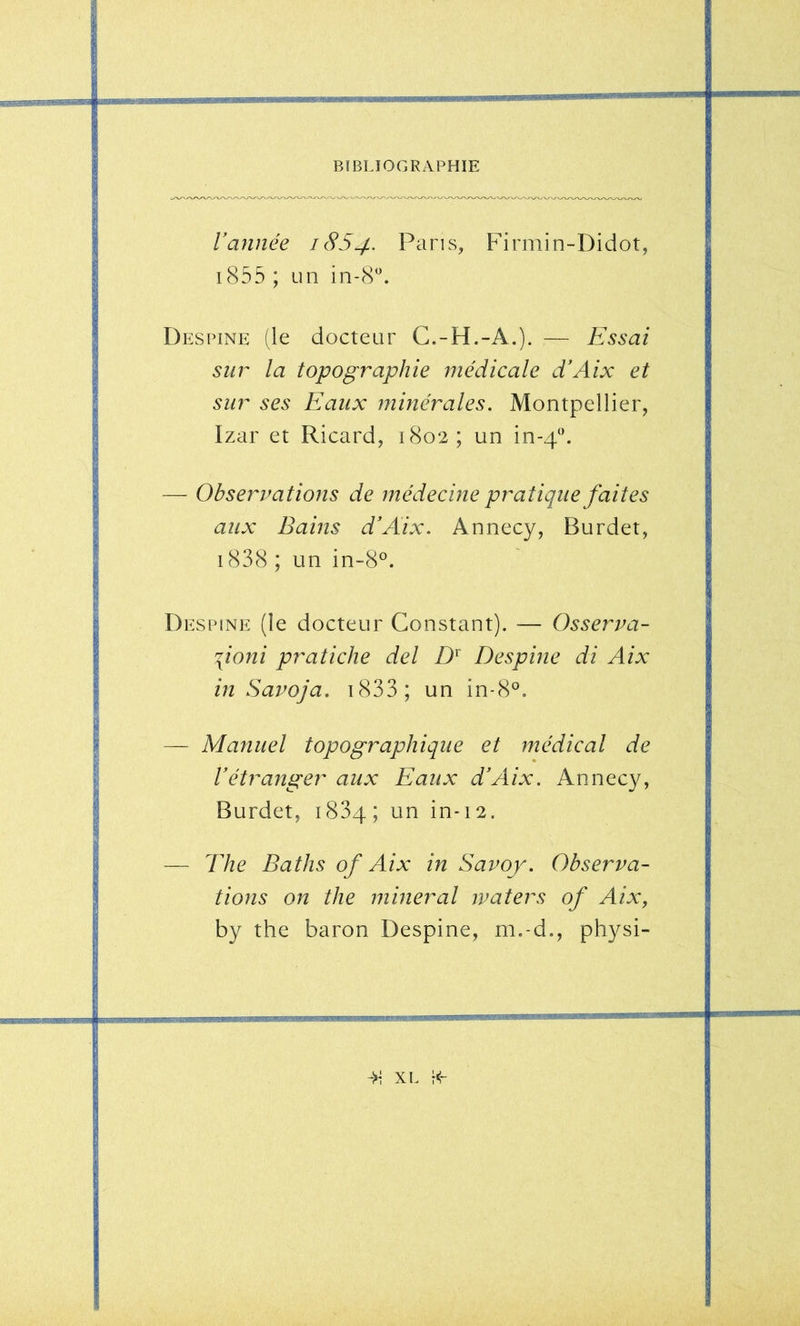 Vannée 1854. Pans, Firmin-Didot, i855 ; un in-S*. Destine (le docteur C.-H.-A.). — Essai sur la topographie médicale d’Aix et sur ses Eaux minérales. Montpellier, Izar et Ricard, 1802; un in-4. — Observations de médecine pratique faites aux Bains d'Aix. Annecy, Burdet, i838 ; un in-8°. Destine (le docteur Constant). — Osserva- \ioni pratiche del Despine di Aix in Savoja. i833; un in-8®. — Manuel topographique et médical de l’étranger aux Eaux d’Aix. Annecy, Burdet, 1834; un in-12. — The Baths of Aix in Savoy. Observa- tions on the minerai ivaters of Aix, by the baron Despine, m.-d., physi-