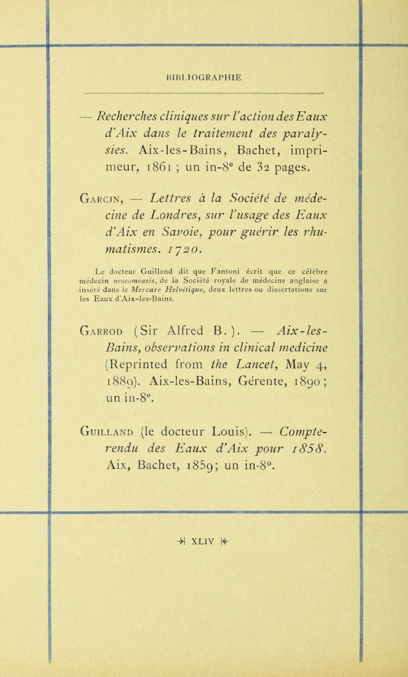 — Recherches cliniques sur Vaction des Eaux d’Aix dans le traitement des paraly- sies. Aix-les-Bains, Bachet, impri- meur, i86i ; un in-8® de 32 pages. Garcin, — Lettres à la Société de méde- cine de Londres, sur Vusage des Eaux d'AJx en Saroie, pour guérir les rhu- matismes. IJ 20. Le docteur Guilland dit que Fantoni écrit que ce célèbre médecin neocomensis, de la Société royale de médecine anglaise a inséré dans le Mercure Helvétique^ deux lettres ou dissertations sur les Eaux d’Aix-les-Bains. Garrod {Sir Alfred B.). — Aix-les- Bains, observations in clinical medicine (Reprinted from the Lancet, May 4, 1889). Aix-les-Bains, Gérente, 1890; un in-8“. Guilland (le docteur Louis). — Compte- rendu des Eaux d’Aix pour i858. Aix, Bachet, 1859; un in-8°. —iwumg uiJiwjjiJiiimBi