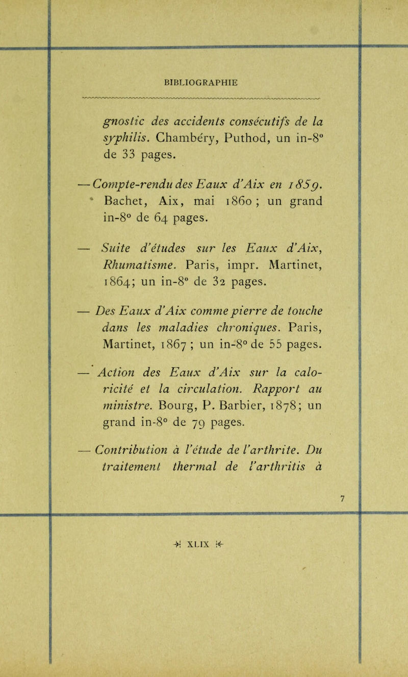 gnostic des accidents consécutifs de la sjphilis. Chambéry, Puthod, un in-S^* de 33 pages. — Compte-rendu des Eaux d'Aix en i85g. ■ Bachet, Aix, mai 1860; un grand in-S^^ de 64 pages. — Suite d'études sur les Eaux d'Aix, Rhumatisme. Paris, impr. ^Martinet, 1864; un in-8® de 32 pages. — Des Eaux d'Aix comme pierre de touche dans les maladies chroniques. Paris, Martinet, 1867; un in-8° de 55 pages. — Action des Eaux d'Aix sur la calo- ricité et la circulation. Rapport au ministre. Bourg, P. Barbier, 1878; un grand in-8° de 79 pages. — Contribution à l'étude de l'arthrite. Du traitement thermal de l'arthritis à