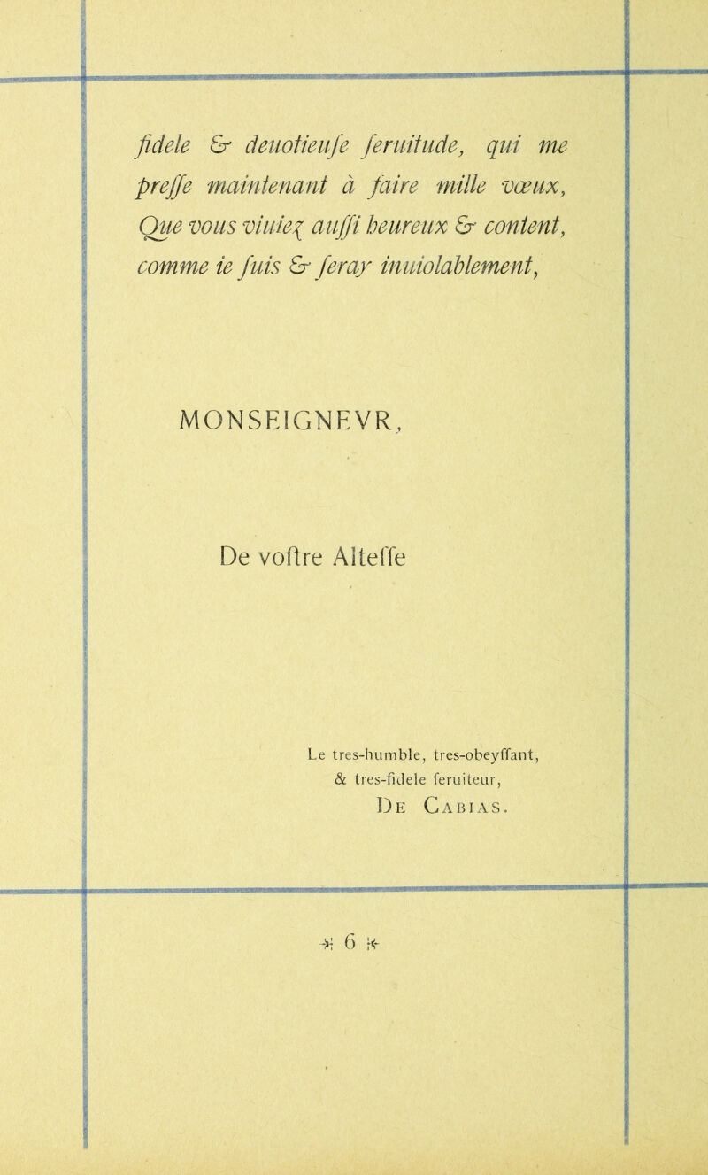 fidele & deuotieufe feruifude, qui me preffe mmntenant à faire mille vœux, Que vous viiiiei auffi heureux & content, comme ie fuis & fera/ inuiolablement, MONSEIGNEVR, De voüre Altelïe Le tres-humble, tres-obeyffant, & tres-fidele feruiteur, 13e Cabias. 'W • •