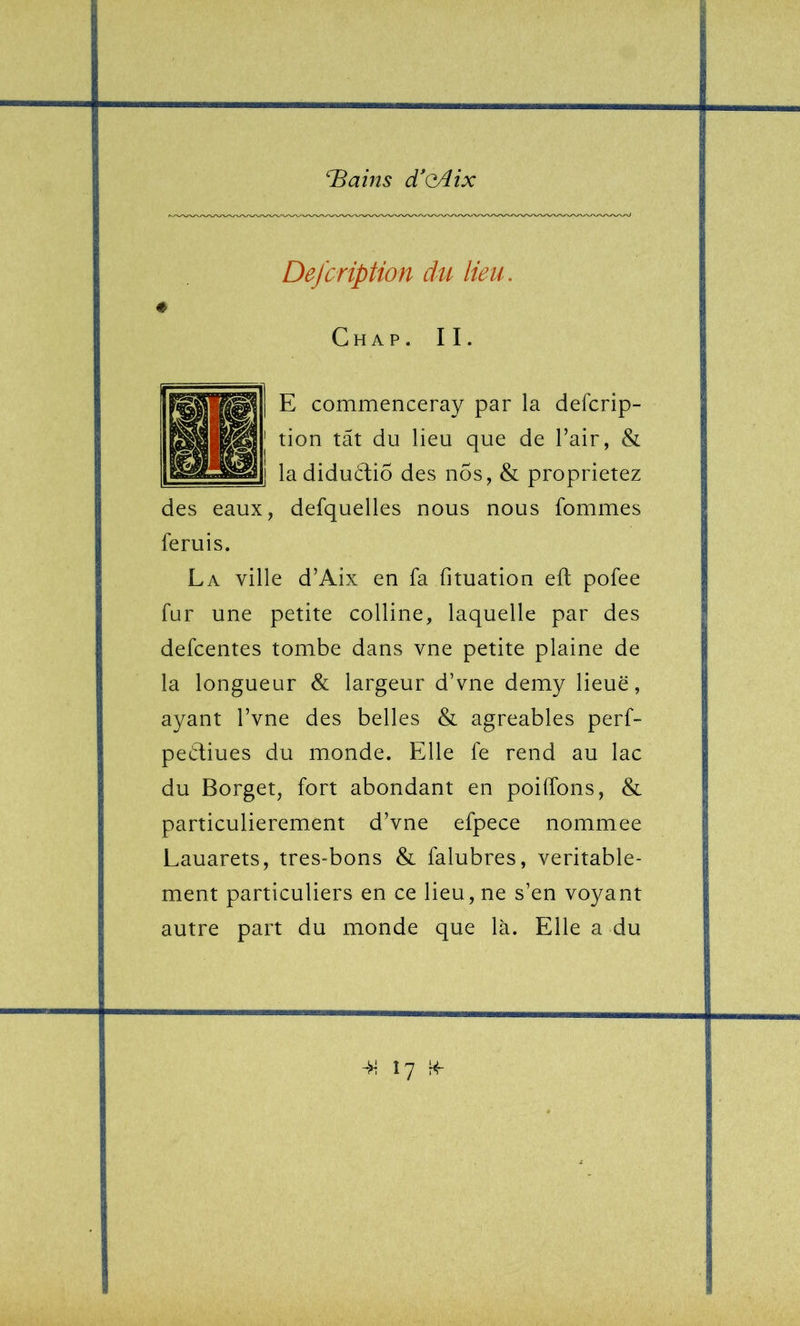 Defcription du lieu. « Ch A P. II. E commenceray par la defcrip- tion tât du lieu que de l’air, & la diductiÔ des nos, & proprietez des eaux, defquelles nous nous fommes feruis. La ville d’Aix en fa fituation eft pofee fur une petite colline, laquelle par des defcentes tombe dans vne petite plaine de la longueur & largeur d’vne demy lieue, ayant l’vne des belles & agréables perf- pediues du monde. Elle fe rend au lac du Borget, fort abondant en poiffons, & particulièrement d’vne efpece nommee Lauarets, très-bons & falubres, véritable- ment particuliers en ce lieu, ne s’en voyant autre part du monde que là. Elle a du