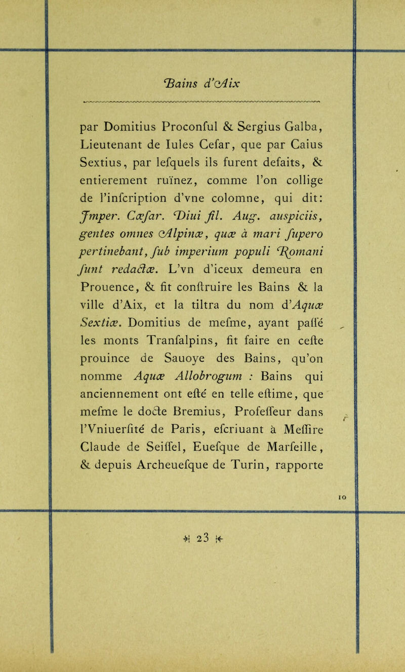 par Domitius Proconful & Sergius Galba, Lieutenant de Iules Cefar, que par Caius Sextius, par lefquels ils furent défaits, & entièrement ruinez, comme l’on collige de rinfcription d’vne colomne, qui dit: Jmper. Cæjar. ^iui JîL Aug, auspiciis, gentes omnes oAlpinæ^ quæ à mari fiipero pertinebant, fub imperium populi ^Bpmani j'unt redadæ. L’vn d’iceux demeura en Prouence, & fît conflruire les Bains & la ville d’Aix, et la tiltra du nom d^Aquæ Sextiæ. Domitius de mefme, ayant paffé les monts Tranfalpins, fit faire en cefte prouince de Sauoye des Bains, qu’on nomme Aquæ Allobrogum : Bains qui anciennement ont eflé en telle eftime, que mefme le docte Bremius, Profeffeur dans rVniuerfité de Paris, efcriuant à Meffire Claude de SeifTel, Euefque de Marfeille, & depuis Archeuefque de Turin, rapporte